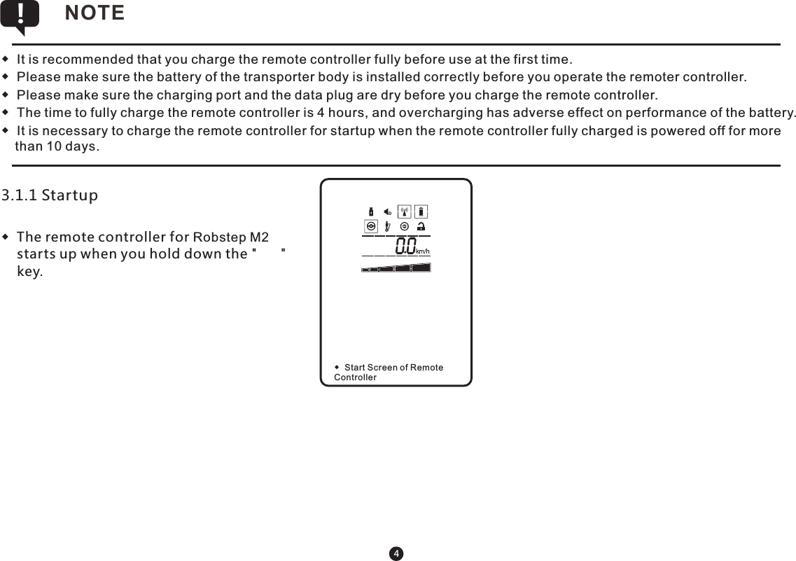 4◆  It is recommended that you charge the remote controller fully before use at the first time. ◆  Please make sure the battery of the transporter body is installed correctly before you operate the remoter controller.◆  Please make sure the charging port and the data plug are dry before you charge the remote controller.◆  The time to fully charge the remote controller is 4 hours, and overcharging has adverse effect on performance of the battery.◆  It is necessary to charge the remote controller for startup when the remote controller fully charged is powered off for more than 10 days. NOTE !3.1.1 Startup ◆  The remote controller for Robstep M2 starts up when you hold down the &quot;      &quot; key. ◆  Start Screen of Remote   Controller