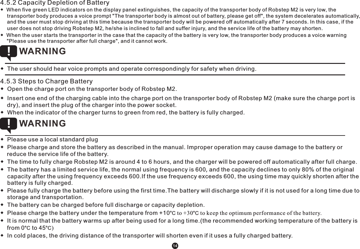 4.5.2 Capacity Depletion of Battery◆  When five green LED indicators on the display panel extinguishes, the capacity of the transporter body of Robstep M2 is very low, the transporter body produces a voice prompt &quot;The transporter body is almost out of battery, please get off&quot;, the system decelerates automatically, and the user must stop driving at this time because the transporter body will be powered off automatically after 7 seconds. In this case, if the user does not stop driving Robstep M2, he/she is inclined to fall and suffer injury, and the service life of the battery may shorten.◆  When the user starts the transporter in the case that the capacity of the battery is very low, the transporter body produces a voice warning &quot;Please use the transporter after full charge&quot;, and it cannot work.  ◆  The user should hear voice prompts and operate correspondingly for safety when driving.  WARNING !4.5.3 Steps to Charge Battery ◆  Open the charge port on the transporter body of Robstep M2.◆  Insert one end of the charging cable into the charge port on the transporter body of Robstep M2 (make sure the charge port is dry), and insert the plug of the charger into the power socket.◆  When the indicator of the charger turns to green from red, the battery is fully charged. ◆  Please use a local standard plug◆  Please charge and store the battery as described in the manual. Improper operation may cause damage to the battery or reduce the service life of the battery.◆  The time to fully charge Robstep M2 is around 4 to 6 hours, and the charger will be powered off automatically after full charge.◆  The battery has a limited service life, the normal using frequency is 600, and the capacity declines to only 80% of the original capacity after the using frequency exceeds 600.If the use frequency exceeds 600, the using time may quickly shorten after the battery is fully charged.◆  Please fully charge the battery before using the first time.The battery will discharge slowly if it is not used for a long time due to storage and transportation.◆  The battery can be charged before full discharge or capacity depletion.◆  Please charge the battery under the temperature from +10°C to +30°C to keep the optimum performance of the battery. ◆  It is normal that the battery warms up after being used for a long time.(the recommended working temperature of the battery is from 0°C to 45°C)◆  In cold places, the driving distance of the transporter will shorten even if it uses a fully charged battery.  WARNING !14