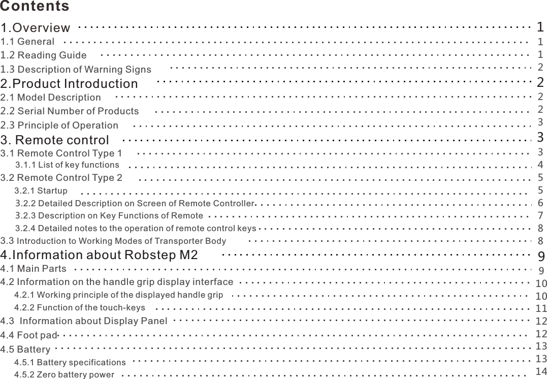 Contents 1.Overview 1.1 General1.2 Reading Guide1.3 Description of Warning Signs2.Product Introduction2.1 Model Description2.2 Serial Number of Products2.3 Principle of Operation3. Remote control3.1 Remote Control Type 1      3.1.1 List of key functions 23.  Remote Control Type 23.2.1 Startup            3.2.2 ailed Description on Screen of Remote ControllerDet        3.2.3 Description on Key Functions of Remote      3.2.4 Detailed notes to the operation of remote control keys .3 Introduction to Working Modes of Transporter Body 34.Information about Robstep M24.1 Main Parts4.2 Information on the handle grip display interface      4.2.1 Working principle of the displayed handle grip      4.2.2 Function of the touch-keys.4 3  Information about Display Panel4.4 Foot pad4.5 Battery      4.5.1 Battery specifications      4.5.2 Zero battery power     11122223334556788991010112112131314