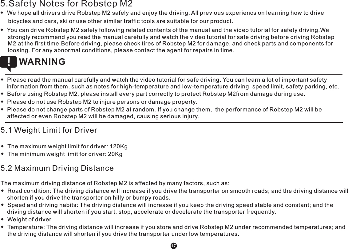 5.Safety Notes for Robstep M2◆  We hope all drivers drive Robstep M2 safely and enjoy the driving. All previous experiencs on learning how to drive      bicycles and cars, ski or use other similar traffic tools are suitable for our product.◆  You can drive Robstep M2 safely following related contents of the manual and the video tutorial for safety driving.We strongly recommend you read the manual carefully and watch the video tutorial for safe driving before driving Robstep M2 at the first time.Before driving, please check tires of Robstep M2 for damage, and check parts and components for loosing. For any abnormal conditions, please contact the agent for repairs in time. ◆  Please read the manual carefully and watch the video tutorial for safe driving. You can learn a lot of important safety information from them, such as notes for high-temperature and low-temperature driving, speed limit, safety parking, etc.◆  Before using Robstep M2, please install every part correctly to protect Robstep M2from damage during use.◆  Please do not use Robstep M2 to injure persons or damage property.◆  Please do not change parts of Robstep M2 at random. If you change them,  the performance of Robstep M2 will be affected or even Robstep M2 will be damaged, causing serious injury. WARNING !5.1 Weight Limit for Driver  ◆  The maximum weight limit for driver: 120Kg◆  The minimum weight limit for driver: 20Kg 5.2 Maximum Driving DistanceThe maximum driving distance of Robstep M2 is affected by many factors, such as:◆  Road condition: The driving distance will increase if you drive the transporter on smooth roads; and the driving distance will shorten if you drive the transporter on hilly or bumpy roads.◆  Speed and driving habits: The driving distance will increase if you keep the driving speed stable and constant; and the driving distance will shorten if you start, stop, accelerate or decelerate the transporter frequently. ◆  Weight of driver.◆  Temperature: The driving distance will increase if you store and drive Robstep M2 under recommended temperatures; and the driving distance will shorten if you drive the transporter under low temperatures. 17