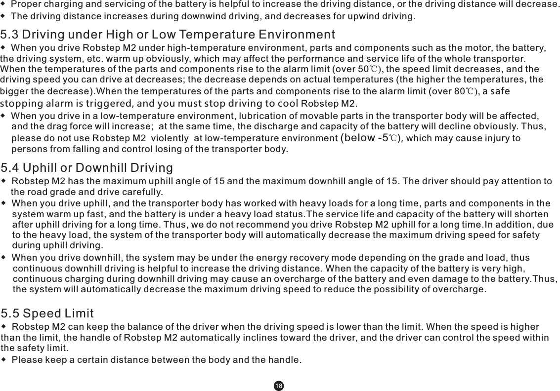 5.3 Driving under High or Low Temperature Environment◆  When you drive Robstep M2 under high-temperature environment, parts and components such as the motor, the battery, the driving system, etc. warm up obviously, which may affect the performance and service life of the whole transporter.  When the temperatures of the parts and components rise to the alarm limit (over 50℃), the speed limit decreases, and the driving speed you can drive at decreases; the decrease depends on actual temperatures (the higher the temperatures, the bigger the decrease).When the temperatures of the parts and components rise to the alarm limit (over 80℃), a safe stopping alarm is triggered, and you must stop driving to cool Robstep M2.◆  When you drive in a low-temperature environment, lubrication of movable parts in the transporter body will be affected, and the drag force will increase;  at the same time, the discharge and capacity of the battery will decline obviously. Thus, please do not use Robstep M2  violently  at low-temperature environment (below -5℃), which may cause injury to persons from falling and control losing of the transporter body. ◆  Proper charging and servicing of the battery is helpful to increase the driving distance, or the driving distance will decrease.◆  The driving distance increases during downwind driving, and decreases for upwind driving. 5.4 Uphill or Downhill Driving ◆  Robstep M2 has the maximum uphill angle of 15 and the maximum downhill angle of 15. The driver should pay attention to     the road grade and drive carefully.  ◆  When you drive uphill, and the transporter body has worked with heavy loads for a long time, parts and components in the system warm up fast, and the battery is under a heavy load status.The service life and capacity of the battery will shorten after uphill driving for a long time. Thus, we do not recommend you drive Robstep M2 uphill for a long time.In addition, due to the heavy load, the system of the transporter body will automatically decrease the maximum driving speed for safety during uphill driving. ◆  When you drive downhill, the system may be under the energy recovery mode depending on the grade and load, thus continuous downhill driving is helpful to increase the driving distance. When the capacity of the battery is very high, continuous charging during downhill driving may cause an overcharge of the battery and even damage to the battery.Thus, the system will automatically decrease the maximum driving speed to reduce the possibility of overcharge. 5.5 Speed Limit◆  Robstep M2 can keep the balance of the driver when the driving speed is lower than the limit. When the speed is higher than the limit, the handle of Robstep M2 automatically inclines toward the driver, and the driver can control the speed within the safety limit.◆  Please keep a certain distance between the body and the handle. 18