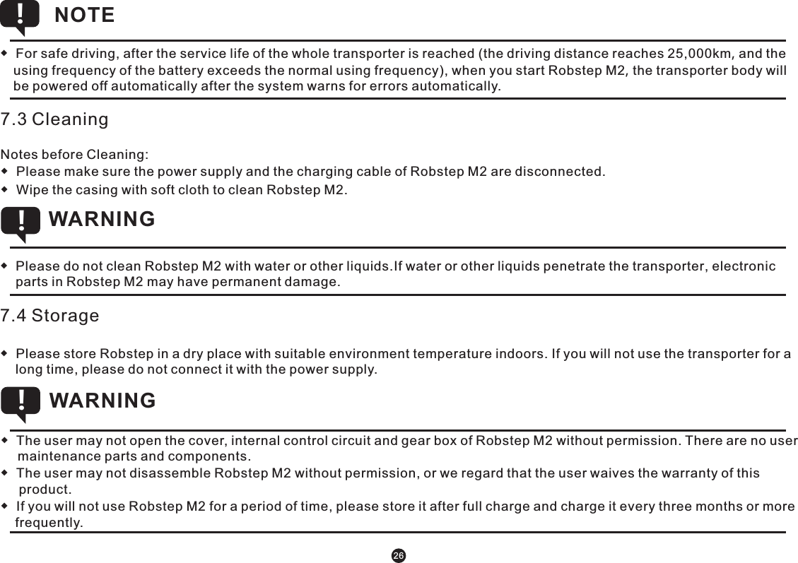 7.3 CleaningNotes before Cleaning: ◆  Please make sure the power supply and the charging cable of Robstep M2 are disconnected.◆  Wipe the casing with soft cloth to clean Robstep M2. 7.4 Storage◆  Please store Robstep in a dry place with suitable environment temperature indoors. If you will not use the transporter for a long time, please do not connect it with the power supply. NOTE !◆  For safe driving, after the service life of the whole transporter is reached (the driving distance reaches 25,000km, and the using frequency of the battery exceeds the normal using frequency), when you start Robstep M2, the transporter body will be powered off automatically after the system warns for errors automatically.        ◆  Please do not clean Robstep M2 with water or other liquids.If water or other liquids penetrate the transporter, electronic parts in Robstep M2 may have permanent damage.     WARNING !◆  The user may not open the cover, internal control circuit and gear box of Robstep M2 without permission. There are no user maintenance parts and components.◆  The user may not disassemble Robstep M2 without permission, or we regard that the user waives the warranty of this       product. ◆  If you will not use Robstep M2 for a period of time, please store it after full charge and charge it every three months or more     frequently. WARNING !26
