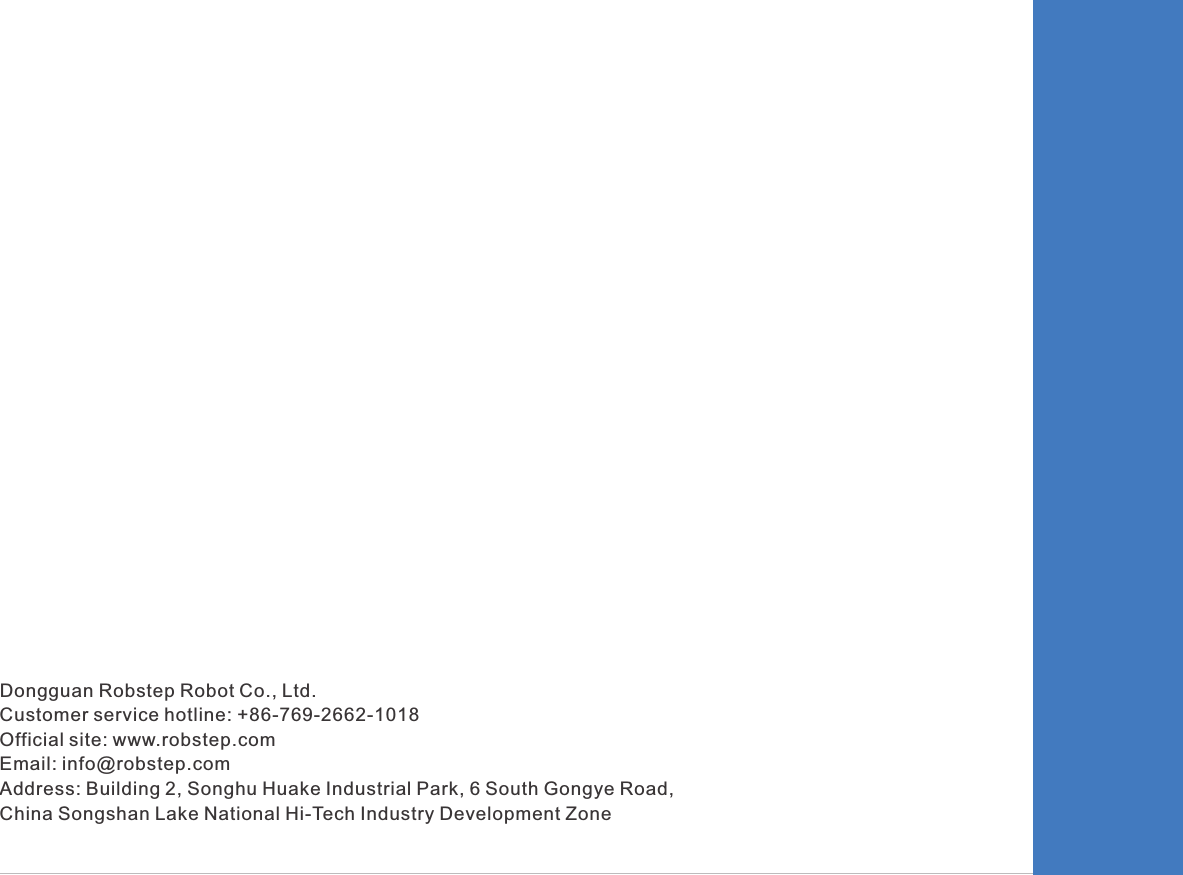 Dongguan Robstep Robot Co., Ltd. Customer service hotline: +86-769-2662-1018Official site: www.robstep.com Email: info@robstep.comAddress: Building 2, Songhu Huake Industrial Park, 6 South Gongye Road, China Songshan Lake National Hi-Tech Industry Development Zone