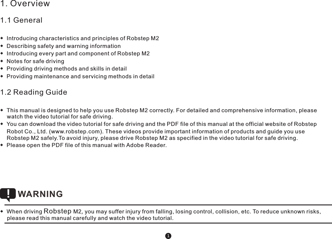 1. Overview 1.1 General◆  Introducing characteristics and principles of Robstep M2 ◆  Describing safety and warning information◆  Introducing every part and component of Robstep M2◆  Notes for safe driving◆  Providing driving methods and skills in detail◆  Providing maintenance and servicing methods in detail1.2 Reading Guide◆  This manual is designed to help you use Robstep M2 correctly. For detailed and comprehensive information, please watch the video tutorial for safe driving.◆  You can download the video tutorial for safe driving and the PDF file of this manual at the official website of Robstep Robot Co., Ltd. (www.robstep.com). These videos provide important information of products and guide you use Robstep M2 safely.To avoid injury, please drive Robstep M2 as specified in the video tutorial for safe driving.◆  Please open the PDF file of this manual with Adobe Reader.   ◆  When driving Robstep M2, you may suffer injury from falling, losing control, collision, etc. To reduce unknown risks, please read this manual carefully and watch the video tutorial. WARNING 1