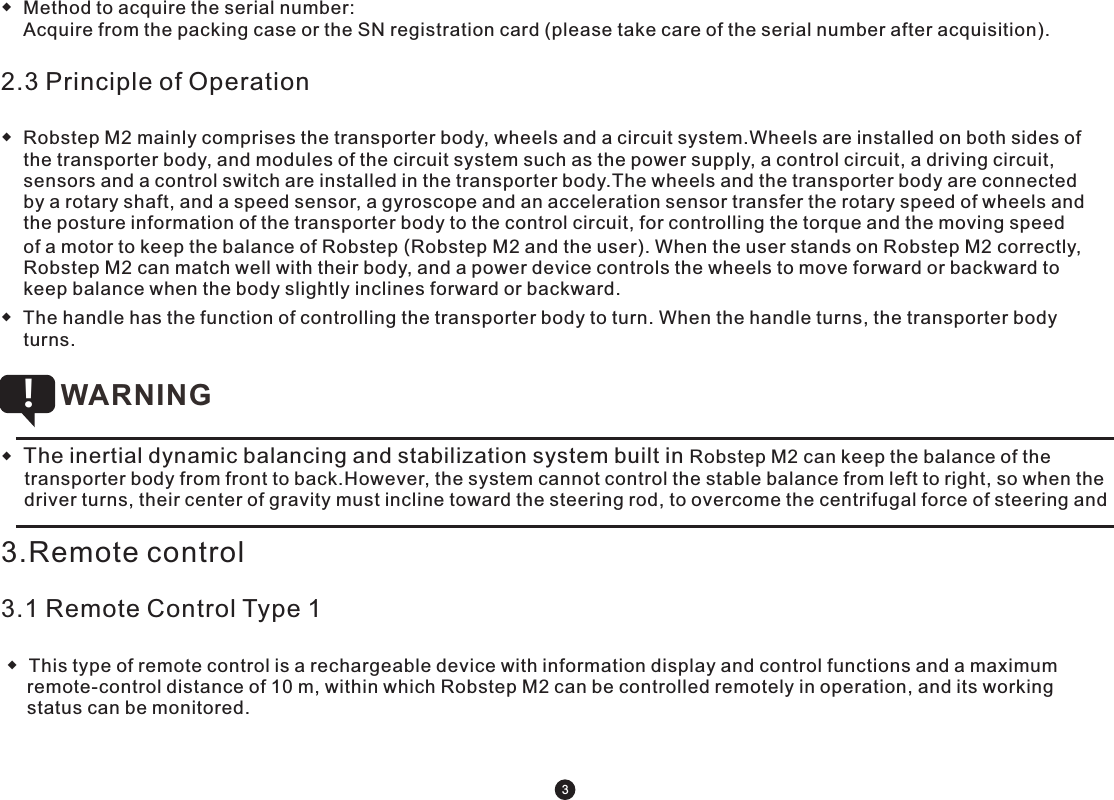 ◆  Method to acquire the serial number:    Acquire from the packing case or the SN registration card (please take care of the serial number after acquisition).    2.3 Principle of Operation◆  Robstep M2 mainly comprises the transporter body, wheels and a circuit system.Wheels are installed on both sides of the transporter body, and modules of the circuit system such as the power supply, a control circuit, a driving circuit, sensors and a control switch are installed in the transporter body.The wheels and the transporter body are connected by a rotary shaft, and a speed sensor, a gyroscope and an acceleration sensor transfer the rotary speed of wheels and the posture information of the transporter body to the control circuit, for controlling the torque and the moving speed of a motor to keep the balance of Robstep (Robstep M2 and the user). When the user stands on Robstep M2 correctly, Robstep M2 can match well with their body, and a power device controls the wheels to move forward or backward to keep balance when the body slightly inclines forward or backward.◆  The handle has the function of controlling the transporter body to turn. When the handle turns, the transporter body turns. ◆  The inertial dynamic balancing and stabilization system built in Robstep M2 can keep the balance of the transporter body from front to back.However, the system cannot control the stable balance from left to right, so when the driver turns, their center of gravity must incline toward the steering rod, to overcome the centrifugal force of steering and WARNING !3.Remote control3.1 Remote Control Type 1 ◆  This type of remote control is a rechargeable device with information display and control functions and a maximum     remote-control distance of 10 m, within which Robstep M2 can be controlled remotely in operation, and its working     status can be monitored.3