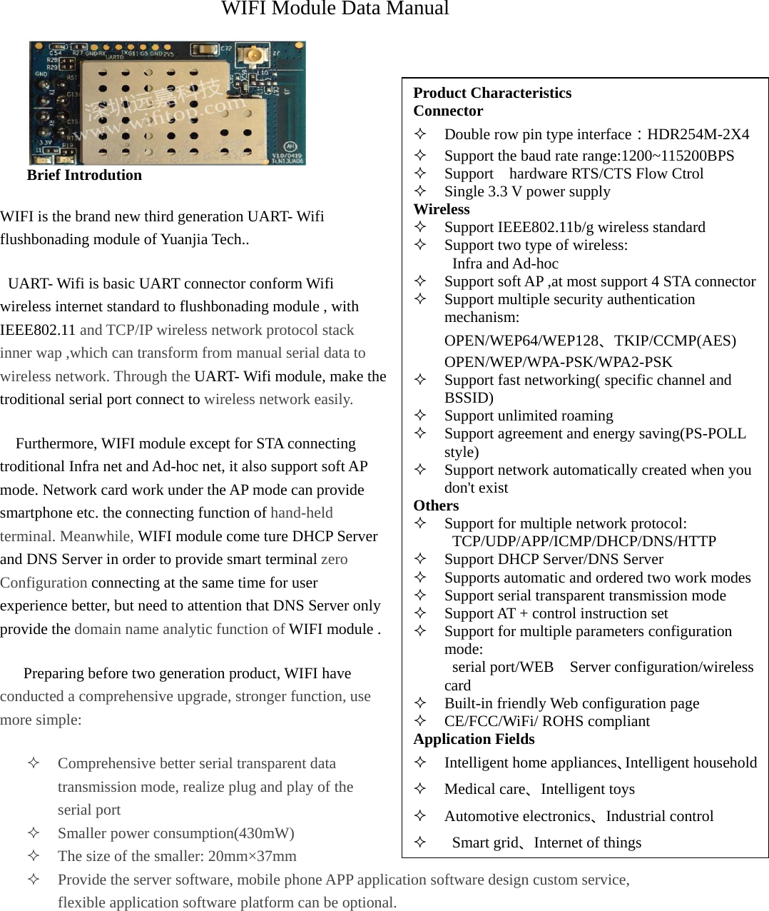 Product Characteristics Connector  Double row pin type interface：HDR254M-2X4  Support the baud rate range:1200~115200BPS  Support    hardware RTS/CTS Flow Ctrol  Single 3.3 V power supply Wireless  Support IEEE802.11b/g wireless standard  Support two type of wireless:      Infra and Ad-hoc  Support soft AP ,at most support 4 STA connector Support multiple security authentication mechanism:     OPEN/WEP64/WEP128、TKIP/CCMP(AES)     OPEN/WEP/WPA-PSK/WPA2-PSK  Support fast networking( specific channel and BSSID)  Support unlimited roaming  Support agreement and energy saving(PS-POLL style)  Support network automatically created when you don&apos;t exist Others  Support for multiple network protocol:      TCP/UDP/APP/ICMP/DHCP/DNS/HTTP  Support DHCP Server/DNS Server  Supports automatic and ordered two work modes  Support serial transparent transmission mode  Support AT + control instruction set  Support for multiple parameters configuration mode:  serial port/WEB  Server configuration/wireless card  Built-in friendly Web configuration page  CE/FCC/WiFi/ ROHS compliant Application Fields  Intelligent home appliances、Intelligent household Medical care、Intelligent toys  Automotive electronics、Industrial control   Smart grid、Internet of things WIFI Module Data Manual  Brief Introdution WIFI is the brand new third generation UART- Wifi flushbonading module of Yuanjia Tech..   UART- Wifi is basic UART connector conform Wifi wireless internet standard to flushbonading module , with IEEE802.11 and TCP/IP wireless network protocol stack inner wap ,which can transform from manual serial data to wireless network. Through the UART- Wifi module, make the troditional serial port connect to wireless network easily.      Furthermore, WIFI module except for STA connecting troditional Infra net and Ad-hoc net, it also support soft AP mode. Network card work under the AP mode can provide smartphone etc. the connecting function of hand-held terminal. Meanwhile, WIFI module come ture DHCP Server and DNS Server in order to provide smart terminal zero Configuration connecting at the same time for user experience better, but need to attention that DNS Server only provide the domain name analytic function of WIFI module .       Preparing before two generation product, WIFI have conducted a comprehensive upgrade, stronger function, use more simple:  Comprehensive better serial transparent data transmission mode, realize plug and play of the serial port  Smaller power consumption(430mW)  The size of the smaller: 20mm×37mm  Provide the server software, mobile phone APP application software design custom service, flexible application software platform can be optional. 