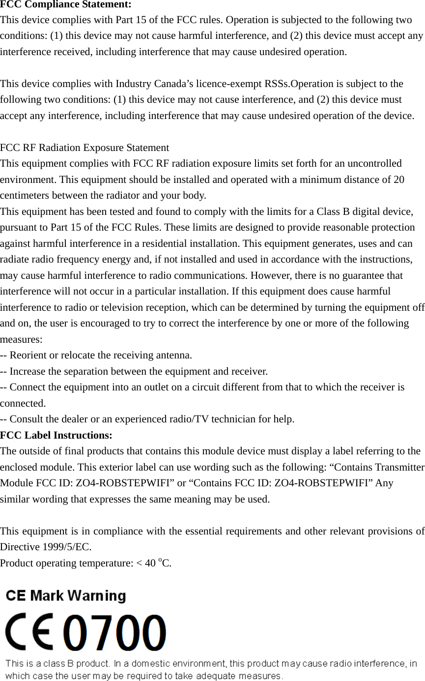 FCC Compliance Statement: This device complies with Part 15 of the FCC rules. Operation is subjected to the following two conditions: (1) this device may not cause harmful interference, and (2) this device must accept any interference received, including interference that may cause undesired operation.    This device complies with Industry Canada’s licence-exempt RSSs.Operation is subject to the following two conditions: (1) this device may not cause interference, and (2) this device must accept any interference, including interference that may cause undesired operation of the device.    FCC RF Radiation Exposure Statement This equipment complies with FCC RF radiation exposure limits set forth for an uncontrolled environment. This equipment should be installed and operated with a minimum distance of 20 centimeters between the radiator and your body. This equipment has been tested and found to comply with the limits for a Class B digital device, pursuant to Part 15 of the FCC Rules. These limits are designed to provide reasonable protection against harmful interference in a residential installation. This equipment generates, uses and can radiate radio frequency energy and, if not installed and used in accordance with the instructions, may cause harmful interference to radio communications. However, there is no guarantee that interference will not occur in a particular installation. If this equipment does cause harmful interference to radio or television reception, which can be determined by turning the equipment off and on, the user is encouraged to try to correct the interference by one or more of the following measures: -- Reorient or relocate the receiving antenna. -- Increase the separation between the equipment and receiver. -- Connect the equipment into an outlet on a circuit different from that to which the receiver is connected. -- Consult the dealer or an experienced radio/TV technician for help. FCC Label Instructions: The outside of final products that contains this module device must display a label referring to the enclosed module. This exterior label can use wording such as the following: “Contains Transmitter Module FCC ID: ZO4-ROBSTEPWIFI” or “Contains FCC ID: ZO4-ROBSTEPWIFI” Any similar wording that expresses the same meaning may be used.  This equipment is in compliance with the essential requirements and other relevant provisions of Directive 1999/5/EC. Product operating temperature: &lt; 40 oC.    