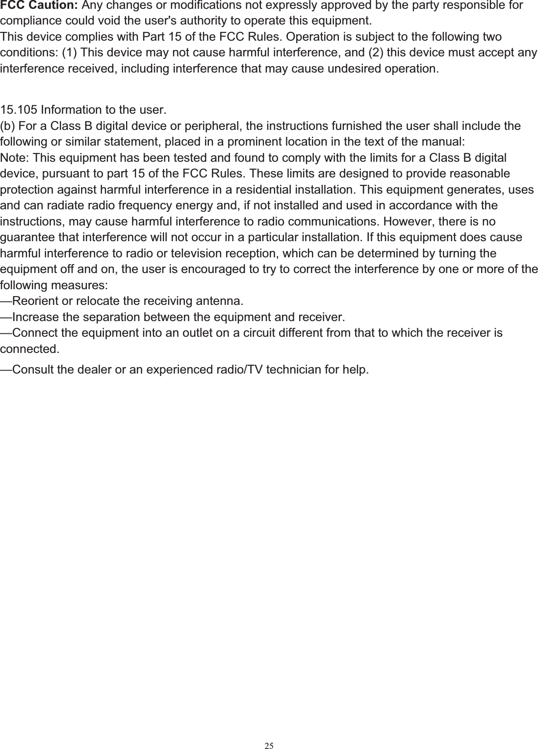 25FCC Caution: Any changes or modifications not expressly approved by the party responsible for compliance could void the user's authority to operate this equipment. This device complies with Part 15 of the FCC Rules. Operation is subject to the following two conditions: (1) This device may not cause harmful interference, and (2) this device must accept any interference received, including interference that may cause undesired operation. 15.105 Information to the user. (b) For a Class B digital device or peripheral, the instructions furnished the user shall include the following or similar statement, placed in a prominent location in the text of the manual: Note: This equipment has been tested and found to comply with the limits for a Class B digital device, pursuant to part 15 of the FCC Rules. These limits are designed to provide reasonable protection against harmful interference in a residential installation. This equipment generates, uses and can radiate radio frequency energy and, if not installed and used in accordance with the instructions, may cause harmful interference to radio communications. However, there is no guarantee that interference will not occur in a particular installation. If this equipment does cause harmful interference to radio or television reception, which can be determined by turning the equipment off and on, the user is encouraged to try to correct the interference by one or more of the following measures: &mdash;Reorient or relocate the receiving antenna. &mdash;Increase the separation between the equipment and receiver. &mdash;Connect the equipment into an outlet on a circuit different from that to which the receiver is connected.&mdash;Consult the dealer or an experienced radio/TV technician for help.