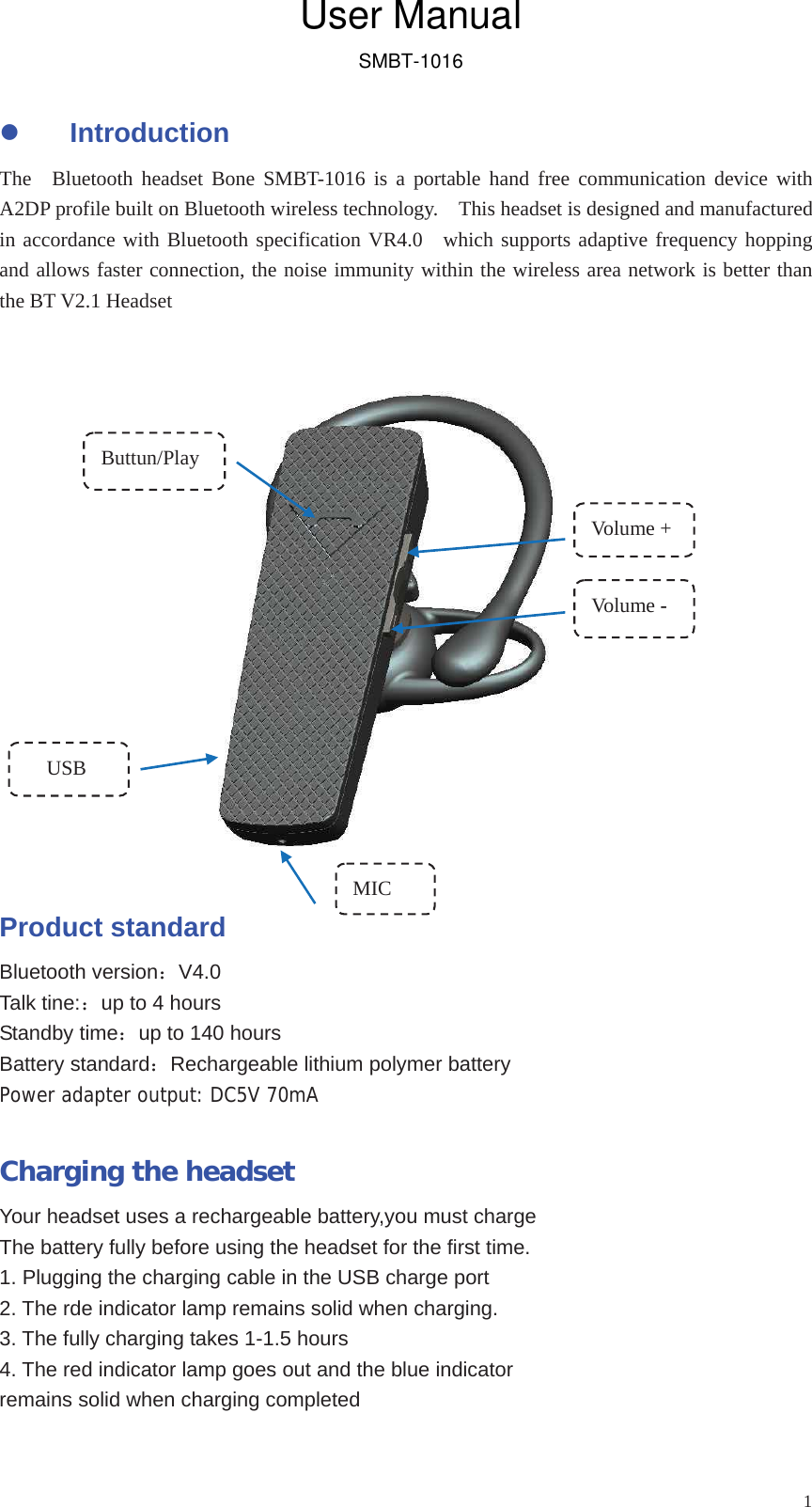 1zIntroduction The  Bluetooth headset Bone SMBT-1016 is a portable hand free communication device with A2DP profile built on Bluetooth wireless technology.    This headset is designed and manufactured in accordance with Bluetooth specification VR4.0  which supports adaptive frequency hopping and allows faster connection, the noise immunity within the wireless area network is better than the BT V2.1 Headset   Product standard Bluetooth version：V4.0Talk tine:：up to 4 hours Standby time：up to 140 hours Battery standard：Rechargeable lithium polymer battery Power adapter output: DC5V 70mA Charging the headset Your headset uses a rechargeable battery,you must charge   The battery fully before using the headset for the first time. 1. Plugging the charging cable in the USB charge port 2. The rde indicator lamp remains solid when charging. 3. The fully charging takes 1-1.5 hours 4. The red indicator lamp goes out and the blue indicator   remains solid when charging completed Vo lum e  -Volume + Buttun/Play MIC  USB User ManualSMBT-1016