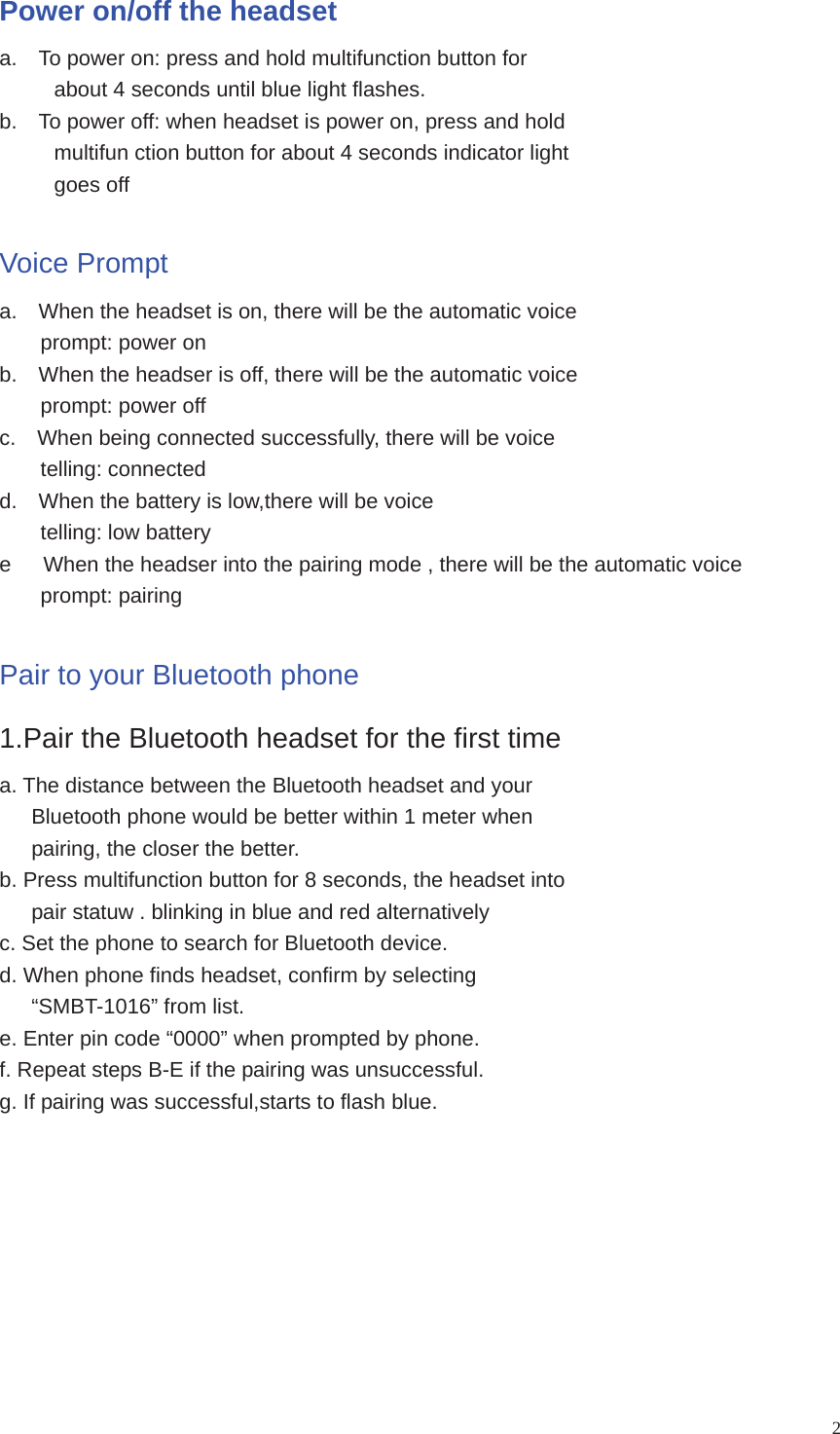 2Power on/off the headset a.    To power on: press and hold multifunction button for about 4 seconds until blue light flashes. b.    To power off: when headset is power on, press and hold multifun ction button for about 4 seconds indicator light goes off Voice Prompt a.    When the headset is on, there will be the automatic voice prompt: power on b.    When the headser is off, there will be the automatic voice prompt: power off c.    When being connected successfully, there will be voice telling: connected d.    When the battery is low,there will be voice telling: low battery e      When the headser into the pairing mode , there will be the automatic voice prompt: pairing Pair to your Bluetooth phone 1.Pair the Bluetooth headset for the first time a. The distance between the Bluetooth headset and your         Bluetooth phone would be better within 1 meter when pairing, the closer the better. b. Press multifunction button for 8 seconds, the headset into       pair statuw . blinking in blue and red alternatively c. Set the phone to search for Bluetooth device. d. When phone finds headset, confirm by selecting    “SMBT-1016” from list. e. Enter pin code “0000” when prompted by phone. f. Repeat steps B-E if the pairing was unsuccessful. g. If pairing was successful,starts to flash blue. 