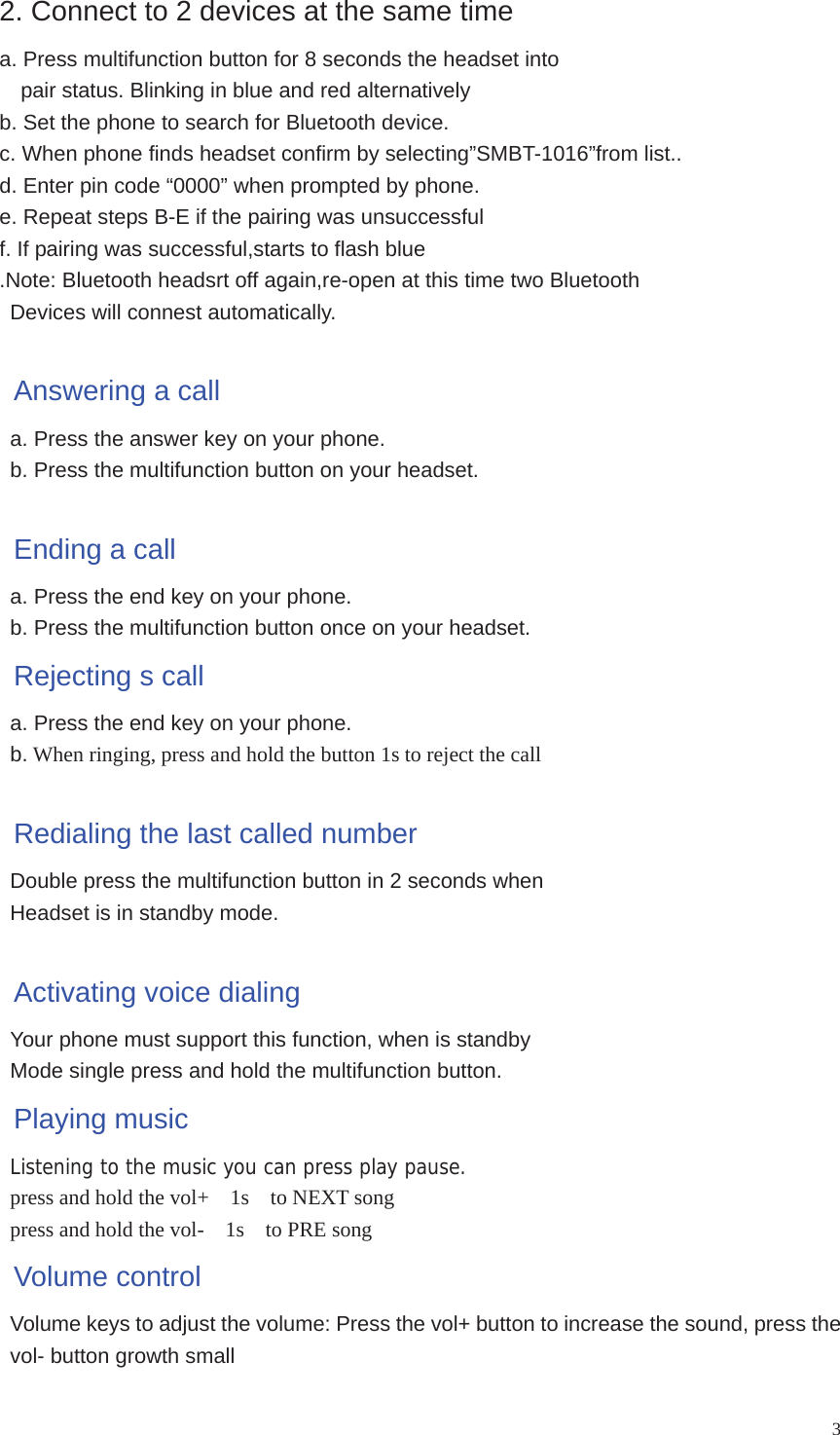 32. Connect to 2 devices at the same time a. Press multifunction button for 8 seconds the headset into     pair status. Blinking in blue and red alternatively b. Set the phone to search for Bluetooth device. c. When phone finds headset confirm by selecting”SMBT-1016”from list.. d. Enter pin code “0000” when prompted by phone. e. Repeat steps B-E if the pairing was unsuccessful f. If pairing was successful,starts to flash blue .Note: Bluetooth headsrt off again,re-open at this time two Bluetooth Devices will connest automatically. Answering a call a. Press the answer key on your phone. b. Press the multifunction button on your headset. Ending a call a. Press the end key on your phone. b. Press the multifunction button once on your headset. Rejecting s call a. Press the end key on your phone. b. When ringing, press and hold the button 1s to reject the callRedialing the last called number Double press the multifunction button in 2 seconds when Headset is in standby mode. Activating voice dialing Your phone must support this function, when is standby   Mode single press and hold the multifunction button.   Playing music Listening to the music you can press play pause. press and hold the vol+    1s    to NEXT songpress and hold the vol-    1s    to PRE songVolume control Volume keys to adjust the volume: Press the vol+ button to increase the sound, press the vol- button growth small 