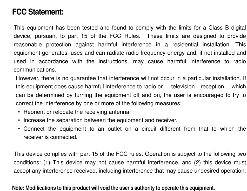  FCC Statement:  This equipment has been tested and found to comply with the limits for a Class B digital device, pursuant to part 15 of the FCC Rules.  These limits are designed to provide reasonable protection against harmful interference in a residential installation. This equipment generates, uses and can radiate radio frequency energy and, if not installed and used in accordance with the instructions, may cause harmful interference to radio communications. However, there is no guarantee that interference will not occur in a particular installation. If this equipment does cause harmful interference to radio or  television reception, which can be determined by turning the equipment off and on, the user is encouraged to try to correct the interference by one or more of the following measures: •   Reorient or relocate the receiving antenna. •   Increase the separation between the equipment and receiver. •  Connect the equipment to an outlet on a circuit different from that to which the  receiver is connected.  This device complies with part 15 of the FCC rules. Operation is subject to the following two conditions: (1) This device may not cause harmful interference, and (2) this device must accept any interference received, including interference that may cause undesired operation.    Note: Modifications to this product will void the user’s authority to operate this equipment.  