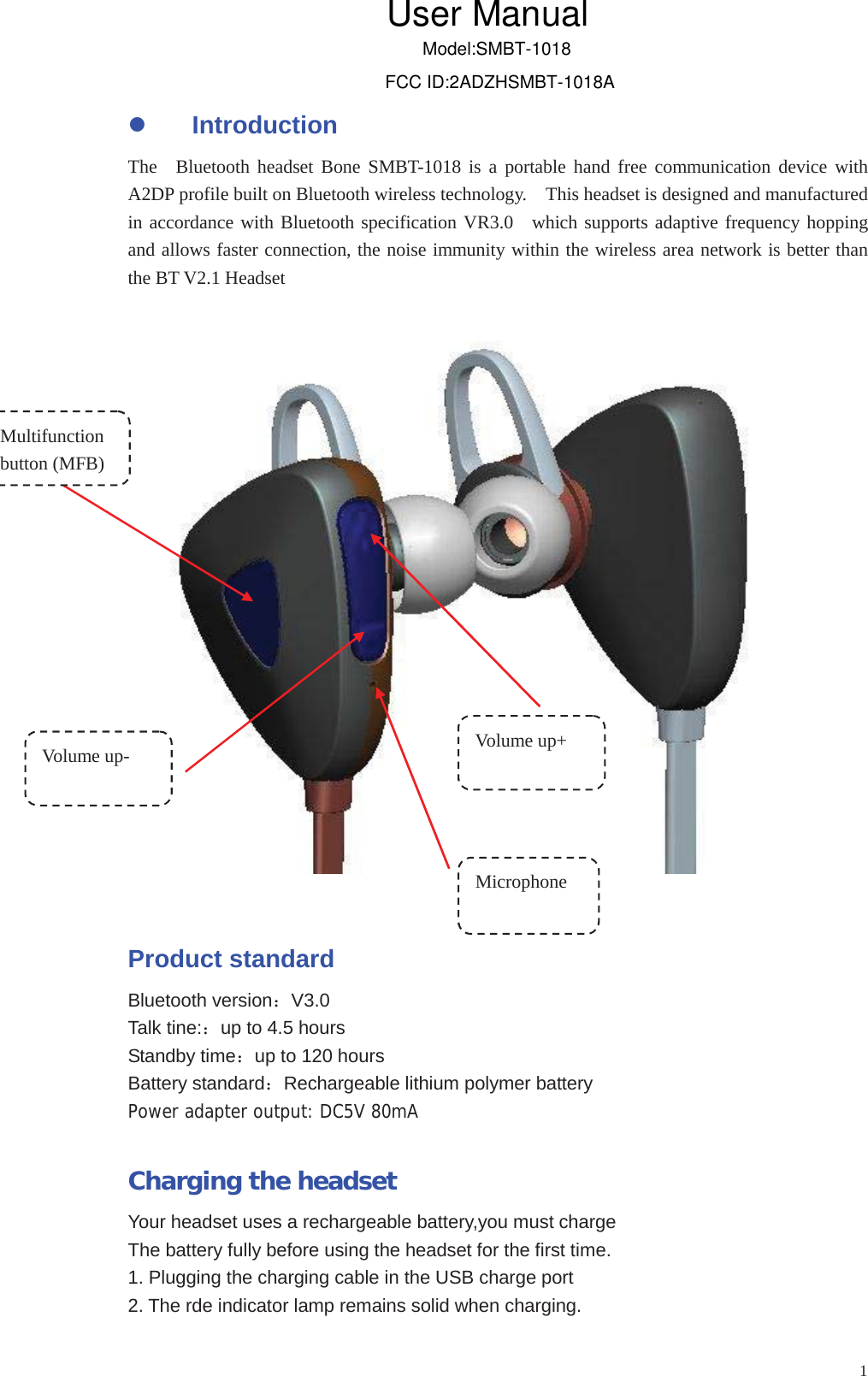 1zIntroductionThe Bluetooth headset Bone SMBT-1018 is a portable hand free communication device withA2DP profile built on Bluetooth wireless technology. This headset is designed and manufacturedand allows faster connection, the noise immunity within the wireless area network is better thanthe BT V2.1 HeadsetProduct standardBluetooth versionV3.0Talk tine:up to 4.5 hoursStandby timeup to 120 hoursBattery standardRechargeable lithium polymer batteryPower adapter output: DC5V 80mACharging the headsetYour headset uses a rechargeable battery,you must chargeThe battery fully before using the headset for the first time.1. Plugging the charging cable in the USB charge port2. The rde indicator lamp remains solid when charging.Multifunctionbutton (MFB)Volume up- Volume up+MicrophoneUser ManualModel:SMBT-1018FCC ID:2ADZHSMBT-1018Ain accordance with Bluetooth specification VR3.0 which supports adaptive frequency hopping