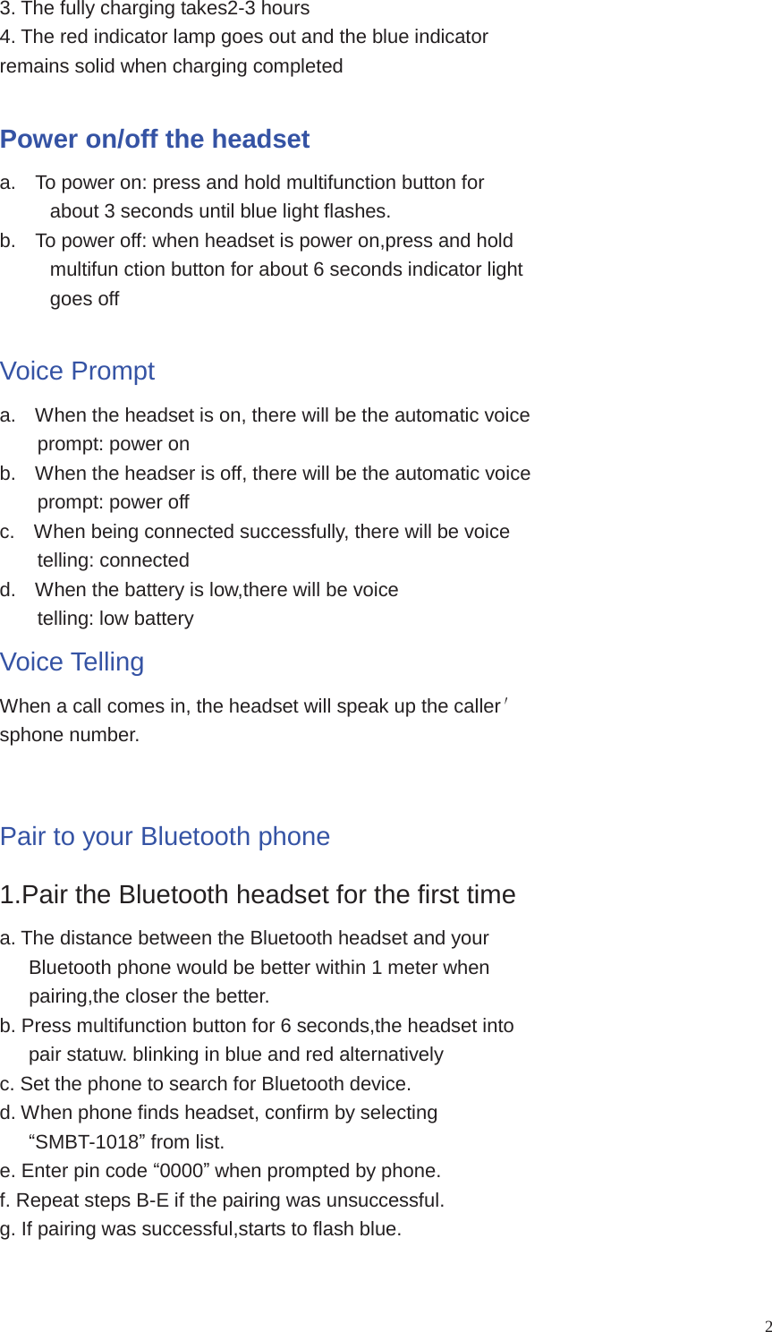 23. The fully charging takes2-3 hours4. The red indicator lamp goes out and the blue indicatorremains solid when charging completedPower on/off the headseta. To power on: press and hold multifunction button forabout 3 seconds until blue light flashes.b. To power off: when headset is power on,press and holdmultifun ction button for about 6 seconds indicator lightgoes offVoice Prompta. When the headset is on, there will be the automatic voiceprompt: power onb. When the headser is off, there will be the automatic voiceprompt: power offc. When being connected successfully, there will be voicetelling: connectedd. When the battery is low,there will be voicetelling: low batteryVoice TellingWhen a call comes in, the headset will speak up the callersphone number.Pair to your Bluetooth phone1.Pair the Bluetooth headset for the first timea. The distance between the Bluetooth headset and yourBluetooth phone would be better within 1 meter whenpairing,the closer the better.b. Press multifunction button for 6 seconds,the headset intopair statuw. blinking in blue and red alternativelyc. Set the phone to search for Bluetooth device.d. When phone finds headset, confirm by selectingSMBT-1018from list.e. Enter pin code 0000when prompted by phone.f. Repeat steps B-E if the pairing was unsuccessful.g. If pairing was successful,starts to flash blue.