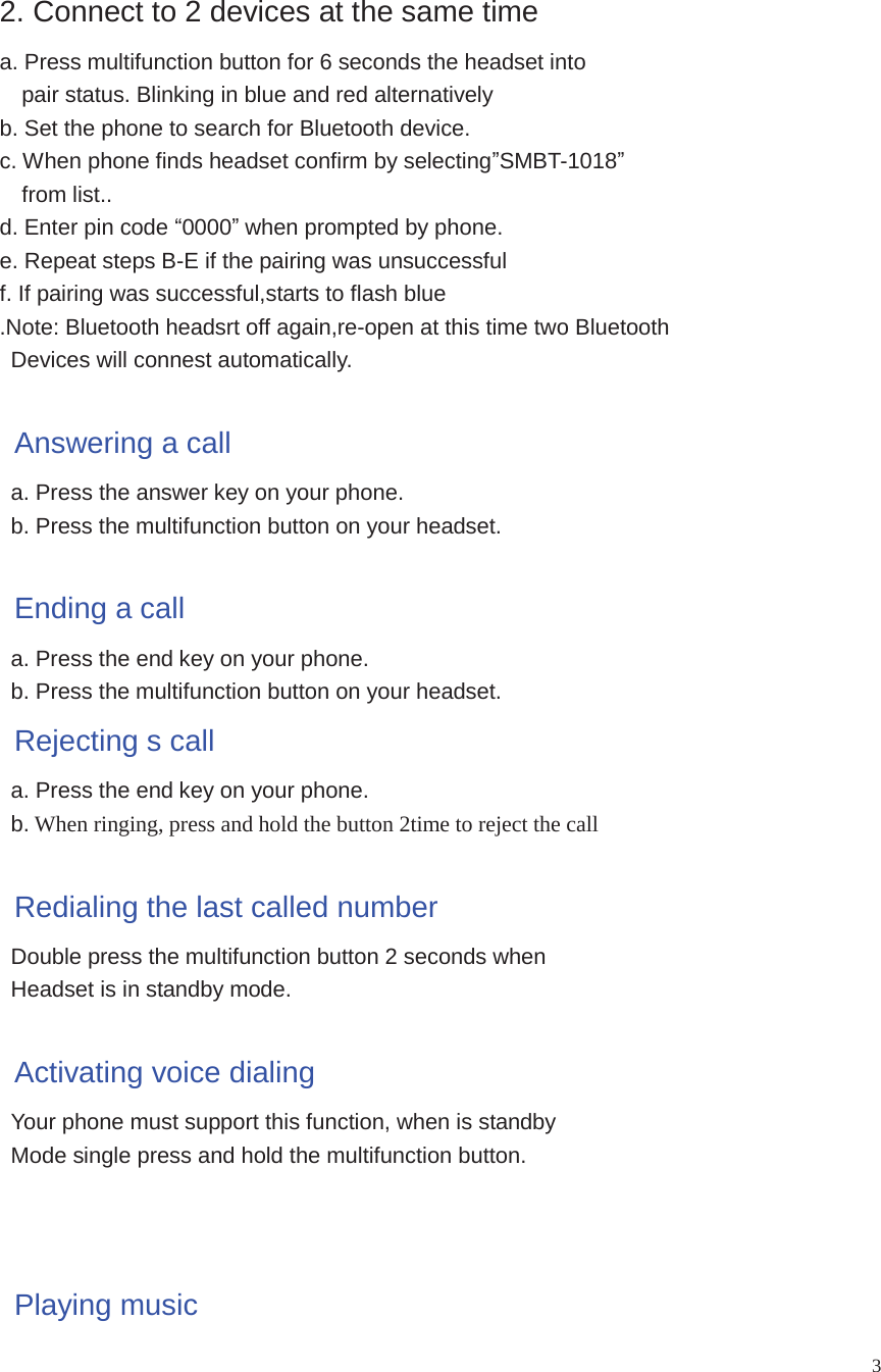 32. Connect to 2 devices at the same timea. Press multifunction button for 6 seconds the headset intopair status. Blinking in blue and red alternativelyb. Set the phone to search for Bluetooth device.c. When phone finds headset confirm by selectingSMBT-1018from list..d. Enter pin code 0000when prompted by phone.e. Repeat steps B-E if the pairing was unsuccessfulf. If pairing was successful,starts to flash blue.Note: Bluetooth headsrt off again,re-open at this time two BluetoothDevices will connest automatically.Answering a calla. Press the answer key on your phone.b. Press the multifunction button on your headset.Ending a calla. Press the end key on your phone.b. Press the multifunction button on your headset.Rejecting s calla. Press the end key on your phone.b. When ringing, press and hold the button 2time to reject the callRedialing the last called numberDouble press the multifunction button 2 seconds whenHeadset is in standby mode.Activating voice dialingYour phone must support this function, when is standbyMode single press and hold the multifunction button.Playing music