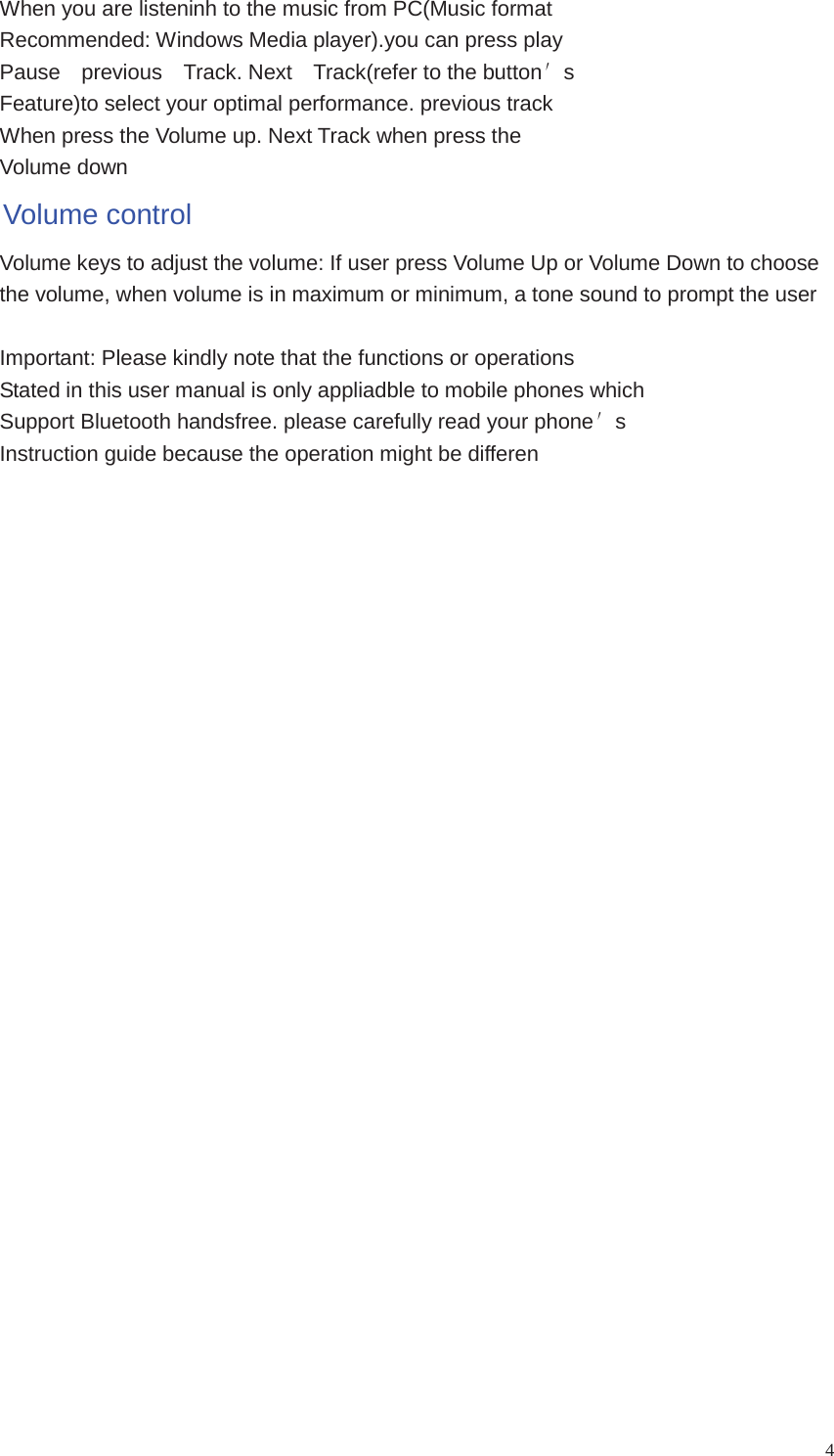 4When you are listeninh to the music from PC(Music formatRecommended: Windows Media player).you can press playPause previous Track. Next Track(refer to the buttonsFeature)to select your optimal performance. previous trackWhen press the Volume up. Next Track when press theVolume downVolume controlVolume keys to adjust the volume: If user press Volume Up or Volume Down to choosethe volume, when volume is in maximum or minimum, a tone sound to prompt the userImportant: Please kindly note that the functions or operationsStated in this user manual is only appliadble to mobile phones whichSupport Bluetooth handsfree. please carefully read your phonesInstruction guide because the operation might be differen