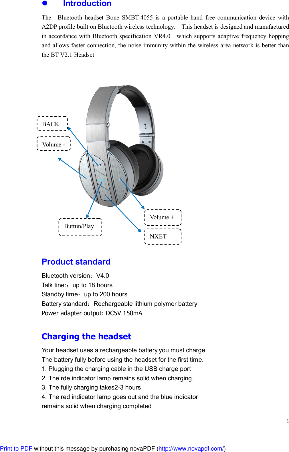  1 Introduction The    Bluetooth  headset  Bone  SMBT-4055  is  a  portable  hand  free  communication  device  with A2DP profile built on Bluetooth wireless technology.    This headset is designed and manufactured in  accordance with Bluetooth specification  VR4.0    which supports adaptive  frequency  hopping and allows faster connection, the noise immunity  within the  wireless area network is better than the BT V2.1 Headset      Product standard Bluetooth version：V4.0 Talk tine:：up to 18 hours Standby time：up to 200 hours Battery standard：Rechargeable lithium polymer battery Power adapter output: DC5V 150mA  Charging the headset Your headset uses a rechargeable battery,you must charge   The battery fully before using the headset for the first time. 1. Plugging the charging cable in the USB charge port 2. The rde indicator lamp remains solid when charging. 3. The fully charging takes2-3 hours 4. The red indicator lamp goes out and the blue indicator   remains solid when charging completed Volume - Volume + BACK NXET Buttun/Play Print to PDF without this message by purchasing novaPDF (http://www.novapdf.com/)