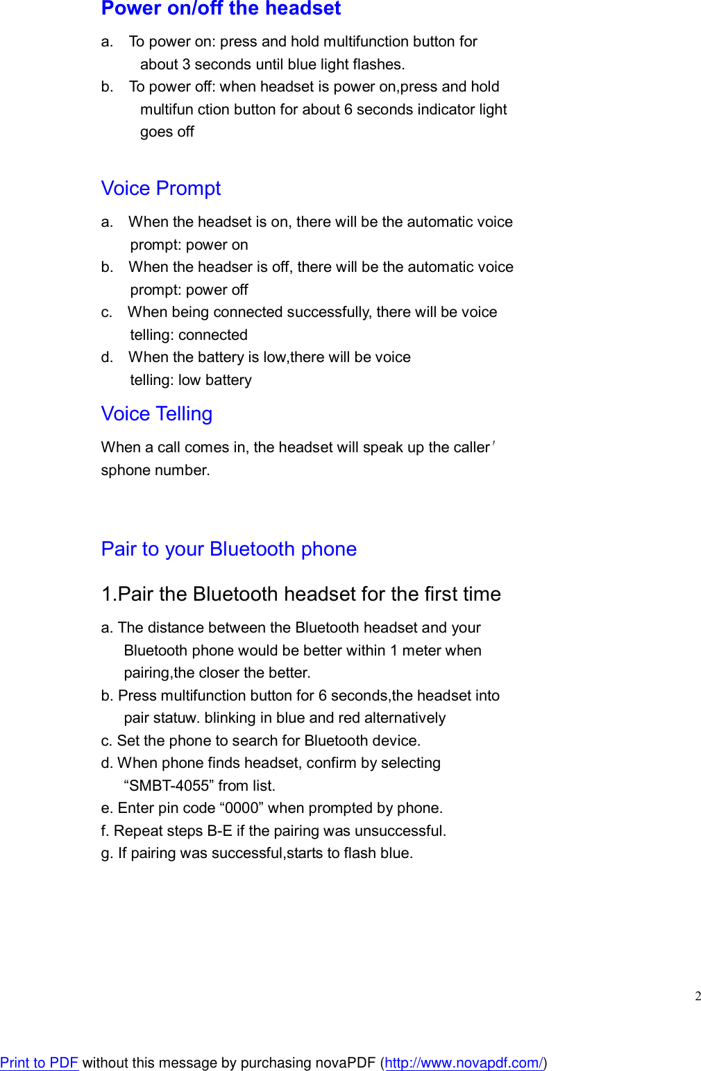  2 Power on/off the headset a.    To power on: press and hold multifunction button for about 3 seconds until blue light flashes. b.    To power off: when headset is power on,press and hold multifun ction button for about 6 seconds indicator light goes off  Voice Prompt a.    When the headset is on, there will be the automatic voice prompt: power on b.    When the headser is off, there will be the automatic voice prompt: power off c.    When being connected successfully, there will be voice telling: connected d.    When the battery is low,there will be voice telling: low battery Voice Telling When a call comes in, the headset will speak up the caller′ sphone number.   Pair to your Bluetooth phone 1.Pair the Bluetooth headset for the first time a. The distance between the Bluetooth headset and your         Bluetooth phone would be better within 1 meter when pairing,the closer the better. b. Press multifunction button for 6 seconds,the headset into       pair statuw. blinking in blue and red alternatively c. Set the phone to search for Bluetooth device. d. When phone finds headset, confirm by selecting       “SMBT-4055” from list. e. Enter pin code “0000” when prompted by phone. f. Repeat steps B-E if the pairing was unsuccessful. g. If pairing was successful,starts to flash blue.    Print to PDF without this message by purchasing novaPDF (http://www.novapdf.com/)