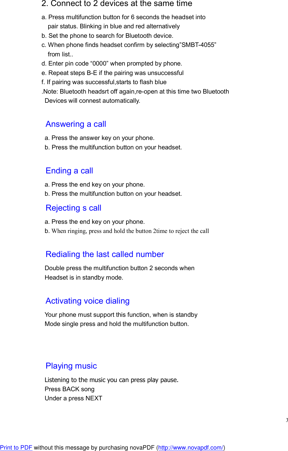  32. Connect to 2 devices at the same time a. Press multifunction button for 6 seconds the headset into     pair status. Blinking in blue and red alternatively b. Set the phone to search for Bluetooth device. c. When phone finds headset confirm by selecting”SMBT-4055”     from list.. d. Enter pin code “0000” when prompted by phone. e. Repeat steps B-E if the pairing was unsuccessful f. If pairing was successful,starts to flash blue .Note: Bluetooth headsrt off again,re-open at this time two Bluetooth Devices will connest automatically.  Answering a call a. Press the answer key on your phone. b. Press the multifunction button on your headset.  Ending a call a. Press the end key on your phone. b. Press the multifunction button on your headset. Rejecting s call a. Press the end key on your phone. b. When ringing, press and hold the button 2time to reject the call  Redialing the last called number Double press the multifunction button 2 seconds when Headset is in standby mode.  Activating voice dialing Your phone must support this function, when is standby   Mode single press and hold the multifunction button.     Playing music Listening to the music you can press play pause. Press BACK song Under a press NEXT Print to PDF without this message by purchasing novaPDF (http://www.novapdf.com/)