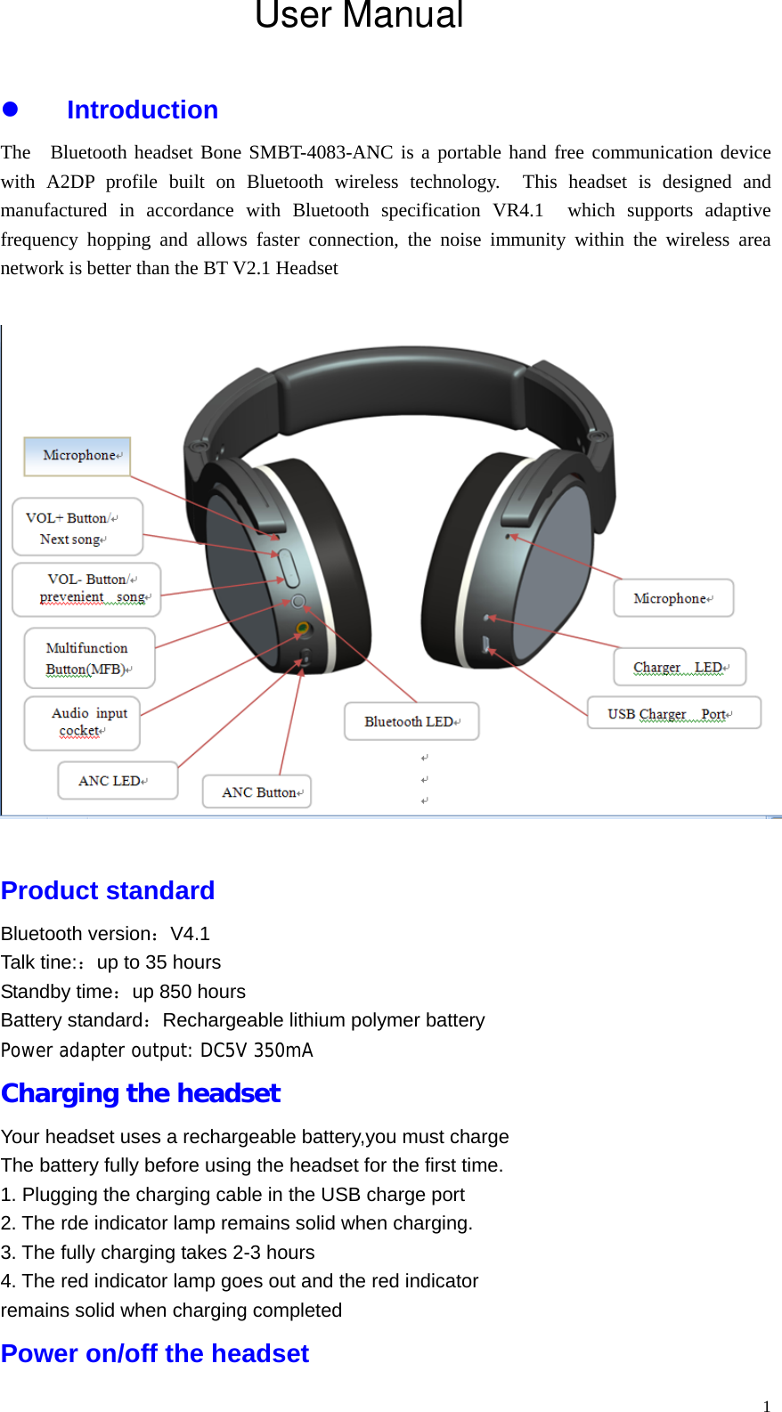   1 Introduction The  Bluetooth headset Bone SMBT-4083-ANC is a portable hand free communication device with A2DP profile built on Bluetooth wireless technology.  This headset is designed and manufactured in accordance with Bluetooth specification VR4.1  which supports adaptive frequency hopping and allows faster connection, the noise immunity within the wireless area network is better than the BT V2.1 Headset    Product standard Bluetooth version：V4.1 Talk tine:：up to 35 hours Standby time：up 850 hours Battery standard：Rechargeable lithium polymer battery Power adapter output: DC5V 350mA Charging the headset Your headset uses a rechargeable battery,you must charge   The battery fully before using the headset for the first time. 1. Plugging the charging cable in the USB charge port 2. The rde indicator lamp remains solid when charging. 3. The fully charging takes 2-3 hours 4. The red indicator lamp goes out and the red indicator   remains solid when charging completed Power on/off the headset User Manual