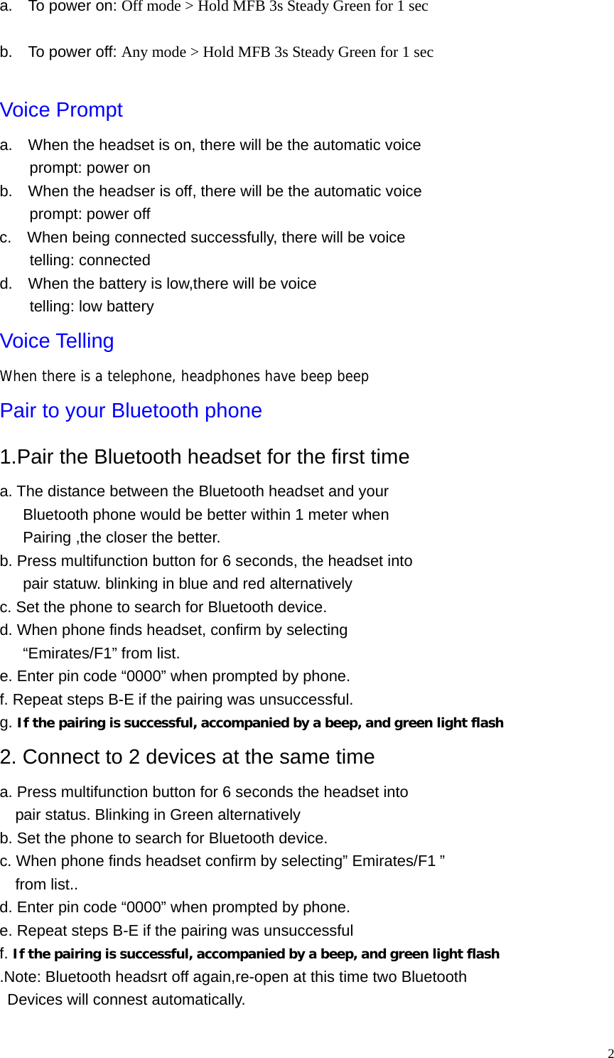   2a.    To power on: Off mode &gt; Hold MFB 3s Steady Green for 1 sec  b.    To power off: Any mode &gt; Hold MFB 3s Steady Green for 1 sec  Voice Prompt a.    When the headset is on, there will be the automatic voice prompt: power on b.    When the headser is off, there will be the automatic voice prompt: power off c.    When being connected successfully, there will be voice telling: connected d.    When the battery is low,there will be voice telling: low battery Voice Telling When there is a telephone, headphones have beep beep Pair to your Bluetooth phone 1.Pair the Bluetooth headset for the first time a. The distance between the Bluetooth headset and your         Bluetooth phone would be better within 1 meter when Pairing ,the closer the better. b. Press multifunction button for 6 seconds, the headset into       pair statuw. blinking in blue and red alternatively c. Set the phone to search for Bluetooth device. d. When phone finds headset, confirm by selecting    “Emirates/F1” from list. e. Enter pin code “0000” when prompted by phone. f. Repeat steps B-E if the pairing was unsuccessful. g. If the pairing is successful, accompanied by a beep, and green light flash 2. Connect to 2 devices at the same time a. Press multifunction button for 6 seconds the headset into     pair status. Blinking in Green alternatively b. Set the phone to search for Bluetooth device. c. When phone finds headset confirm by selecting” Emirates/F1 ”   from list.. d. Enter pin code “0000” when prompted by phone. e. Repeat steps B-E if the pairing was unsuccessful f. If the pairing is successful, accompanied by a beep, and green light flash .Note: Bluetooth headsrt off again,re-open at this time two Bluetooth Devices will connest automatically. 