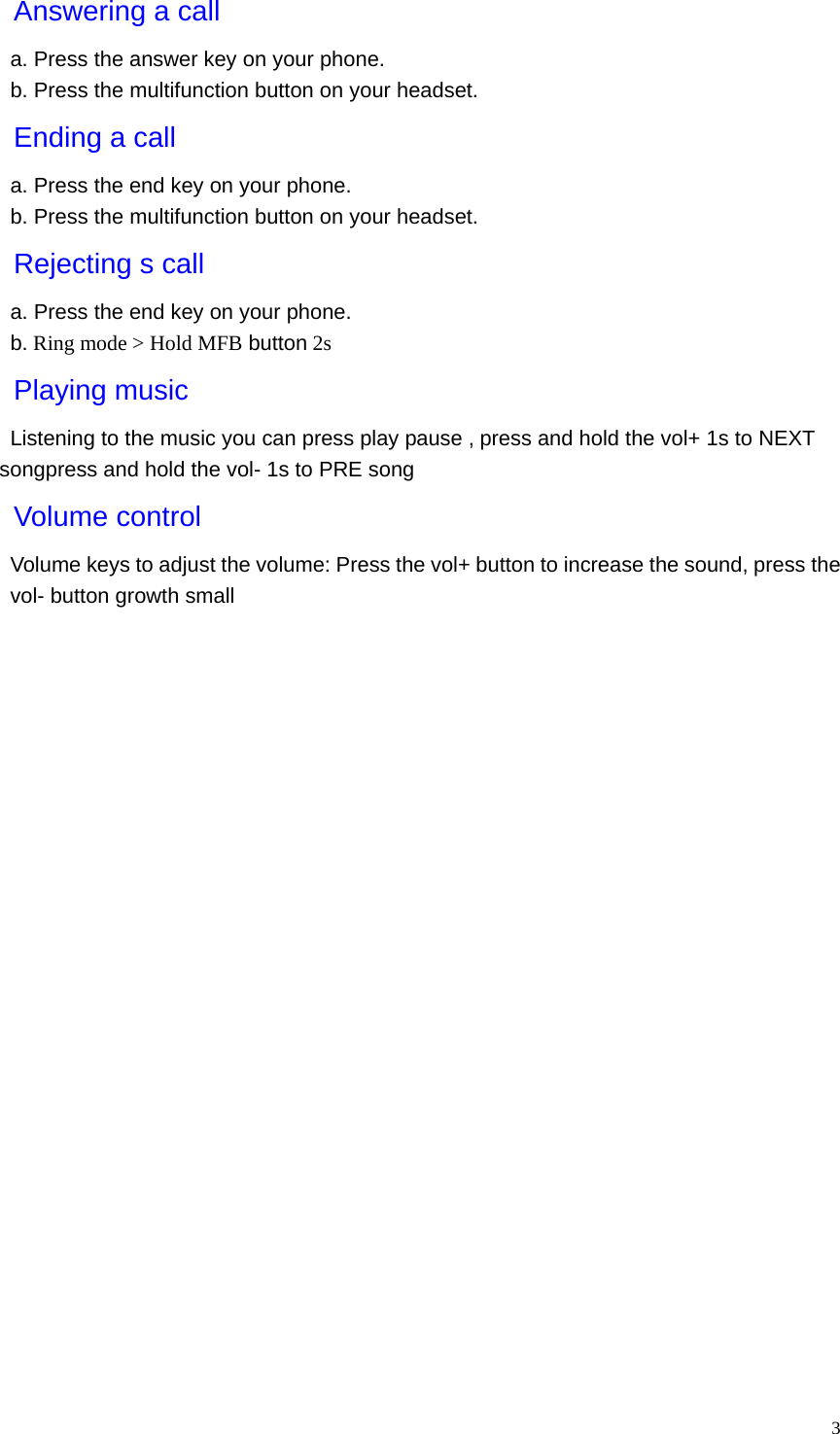   3Answering a call a. Press the answer key on your phone. b. Press the multifunction button on your headset. Ending a call a. Press the end key on your phone. b. Press the multifunction button on your headset. Rejecting s call a. Press the end key on your phone. b. Ring mode &gt; Hold MFB button 2s Playing music Listening to the music you can press play pause , press and hold the vol+ 1s to NEXT songpress and hold the vol- 1s to PRE song Volume control Volume keys to adjust the volume: Press the vol+ button to increase the sound, press the vol- button growth small 