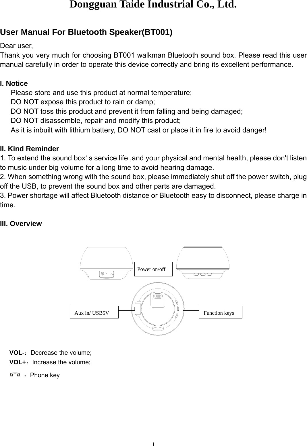 Dongguan Taide Industrial Co., Ltd.   1User Manual For Bluetooth Speaker(BT001) Dear user, Thank you very much for choosing BT001 walkman Bluetooth sound box. Please read this user manual carefully in order to operate this device correctly and bring its excellent performance.   I. Notice    Please store and use this product at normal temperature;       DO NOT expose this product to rain or damp;       DO NOT toss this product and prevent it from falling and being damaged; DO NOT disassemble, repair and modify this product; As it is inbuilt with lithium battery, DO NOT cast or place it in fire to avoid danger!  II. Kind Reminder 1. To extend the sound box‘ s service life ,and your physical and mental health, please don&apos;t listen to music under big volume for a long time to avoid hearing damage. 2. When something wrong with the sound box, please immediately shut off the power switch, plug off the USB, to prevent the sound box and other parts are damaged. 3. Power shortage will affect Bluetooth distance or Bluetooth easy to disconnect, please charge in time.  III. Overview     VOL-：Decrease the volume; VOL+：Increase the volume;  ：Phone key Power on/off Function keys Aux in/ USB5V 