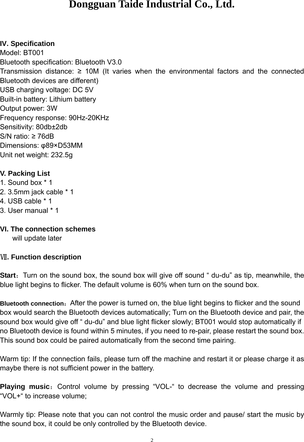 Dongguan Taide Industrial Co., Ltd.   2 IV. Specification Model: BT001 Bluetooth specification: Bluetooth V3.0 Transmission distance: ≥ 10M (It varies when the environmental factors and the connected Bluetooth devices are different) USB charging voltage: DC 5V Built-in battery: Lithium battery Output power: 3W Frequency response: 90Hz-20KHz Sensitivity: 80db±2db S/N ratio: ≥ 76dB Dimensions: φ89×D53MM Unit net weight: 232.5g  V. Packing List 1. Sound box * 1 2. 3.5mm jack cable * 1 4. USB cable * 1 3. User manual * 1  VI. The connection schemes     will update later  . Function descriptionⅦ  Start：Turn on the sound box, the sound box will give off sound “ du-du” as tip, meanwhile, the blue light begins to flicker. The default volume is 60% when turn on the sound box.  Bluetooth connection：After the power is turned on, the blue light begins to flicker and the sound box would search the Bluetooth devices automatically; Turn on the Bluetooth device and pair, the sound box would give off “ du-du” and blue light flicker slowly; BT001 would stop automatically if no Bluetooth device is found within 5 minutes, if you need to re-pair, please restart the sound box. This sound box could be paired automatically from the second time pairing.    Warm tip: If the connection fails, please turn off the machine and restart it or please charge it as maybe there is not sufficient power in the battery.  Playing music：Control volume by pressing “VOL-“ to decrease the volume and pressing “VOL+“ to increase volume;    Warmly tip: Please note that you can not control the music order and pause/ start the music by the sound box, it could be only controlled by the Bluetooth device.     
