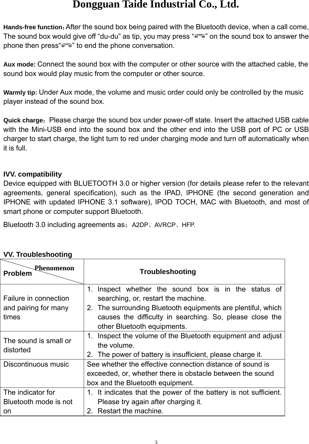Dongguan Taide Industrial Co., Ltd.   3Hands-free function：After the sound box being paired with the Bluetooth device, when a call come,   The sound box would give off “du-du” as tip, you may press “ ” on the sound box to answer the phone then press“ ” to end the phone conversation.  Aux mode: Connect the sound box with the computer or other source with the attached cable, the sound box would play music from the computer or other source.    Warmly tip: Under Aux mode, the volume and music order could only be controlled by the music player instead of the sound box.  Quick charge：Please charge the sound box under power-off state. Insert the attached USB cable with the Mini-USB end into the sound box and the other end into the USB port of PC or USB charger to start charge, the light turn to red under charging mode and turn off automatically when it is full.  IVV. compatibility Device equipped with BLUETOOTH 3.0 or higher version (for details please refer to the relevant agreements, general specification), such as the IPAD, IPHONE (the second generation and IPHONE with updated IPHONE 3.1 software), IPOD TOCH, MAC with Bluetooth, and most of smart phone or computer support Bluetooth. Bluetooth 3.0 including agreements as：A2DP、AVRCP、HFP.  VV. Troubleshooting  Problem           Troubleshooting Failure in connection and pairing for many times 1. Inspect whether the sound box is in the status of searching, or, restart the machine. 2.  The surrounding Bluetooth equipments are plentiful, which causes the difficulty in searching. So, please close the other Bluetooth equipments. The sound is small or distorted 1.  Inspect the volume of the Bluetooth equipment and adjust the volume. 2.  The power of battery is insufficient, please charge it. Discontinuous music  See whether the effective connection distance of sound is exceeded, or, whether there is obstacle between the sound box and the Bluetooth equipment. The indicator for Bluetooth mode is not on  1.  It indicates that the power of the battery is not sufficient. Please try again after charging it. 2.  Restart the machine.  Phenomenon 