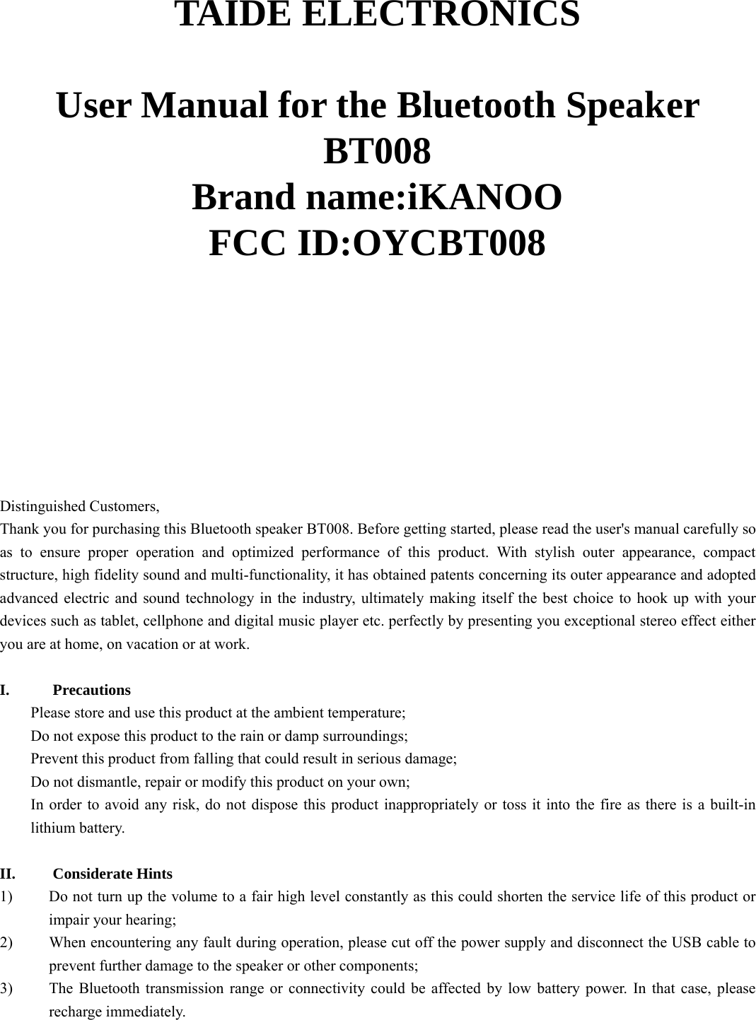   TAIDE ELECTRONICS  User Manual for the Bluetooth Speaker BT008 Brand name:iKANOO FCC ID:OYCBT008           Distinguished Customers,   Thank you for purchasing this Bluetooth speaker BT008. Before getting started, please read the user&apos;s manual carefully so as to ensure proper operation and optimized performance of this product. With stylish outer appearance, compact structure, high fidelity sound and multi-functionality, it has obtained patents concerning its outer appearance and adopted advanced electric and sound technology in the industry, ultimately making itself the best choice to hook up with your devices such as tablet, cellphone and digital music player etc. perfectly by presenting you exceptional stereo effect either you are at home, on vacation or at work.   I. Precautions Please store and use this product at the ambient temperature;     Do not expose this product to the rain or damp surroundings;   Prevent this product from falling that could result in serious damage;   Do not dismantle, repair or modify this product on your own;   In order to avoid any risk, do not dispose this product inappropriately or toss it into the fire as there is a built-in lithium battery.    II. Considerate Hints 1) Do not turn up the volume to a fair high level constantly as this could shorten the service life of this product or impair your hearing;     2) When encountering any fault during operation, please cut off the power supply and disconnect the USB cable to prevent further damage to the speaker or other components;     3) The Bluetooth transmission range or connectivity could be affected by low battery power. In that case, please recharge immediately.    