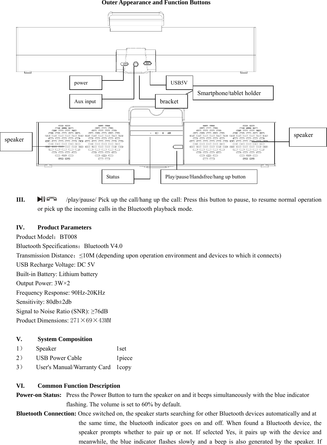  Outer Appearance and Function Buttons          III. /  /play/pause/ Pick up the call/hang up the call: Press this button to pause, to resume normal operation or pick up the incoming calls in the Bluetooth playback mode.    IV. Product Parameters   Product Model：BT008 Bluetooth Specifications：Bluetooth V4.0 Transmission Distance：≤10M (depending upon operation environment and devices to which it connects)   USB Recharge Voltage: DC 5V Built-in Battery: Lithium battery   Output Power: 3W×2 Frequency Response: 90Hz-20KHz Sensitivity: 80db±2db Signal to Noise Ratio (SNR): ≥76dB Product Dimensions: 271×69×43MM  V. System Composition   1） Speaker     1set 2） USB Power Cable      1piece 3） User&apos;s Manual/Warranty Card    1copy  VI. Common Function Description Power-on Status:   Press the Power Button to turn the speaker on and it beeps simultaneously with the blue indicator   flashing. The volume is set to 60% by default.       Bluetooth Connection: Once switched on, the speaker starts searching for other Bluetooth devices automatically and at   the same time, the bluetooth indicator goes on and off. When found a Bluetooth device, the speaker prompts whether to pair up or not. If selected Yes, it pairs up with the device and meanwhile, the blue indicator flashes slowly and a beep is also generated by the speaker. If power Aux input USB5Vspeaker  speaker Play/pause/Handsfree/hang up button Status  Smartphone/tablet holder bracket 