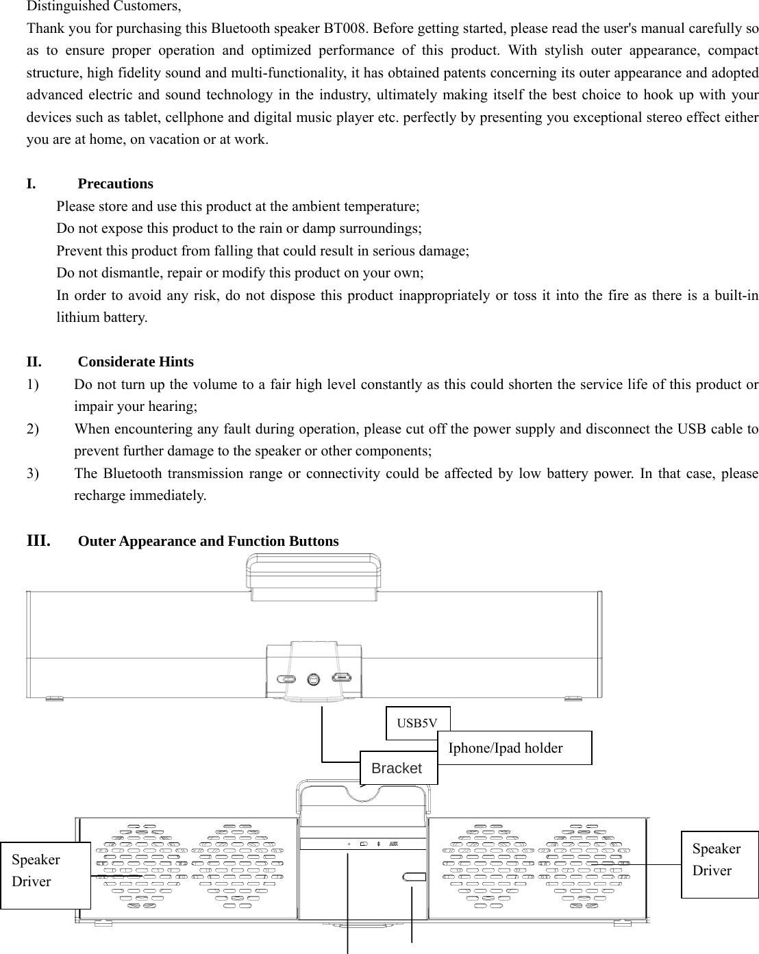    Distinguished Customers,   Thank you for purchasing this Bluetooth speaker BT008. Before getting started, please read the user&apos;s manual carefully so as to ensure proper operation and optimized performance of this product. With stylish outer appearance, compact structure, high fidelity sound and multi-functionality, it has obtained patents concerning its outer appearance and adopted advanced electric and sound technology in the industry, ultimately making itself the best choice to hook up with your devices such as tablet, cellphone and digital music player etc. perfectly by presenting you exceptional stereo effect either you are at home, on vacation or at work.   I. Precautions Please store and use this product at the ambient temperature;     Do not expose this product to the rain or damp surroundings;   Prevent this product from falling that could result in serious damage;   Do not dismantle, repair or modify this product on your own;   In order to avoid any risk, do not dispose this product inappropriately or toss it into the fire as there is a built-in lithium battery.    II. Considerate Hints 1) Do not turn up the volume to a fair high level constantly as this could shorten the service life of this product or impair your hearing;     2) When encountering any fault during operation, please cut off the power supply and disconnect the USB cable to prevent further damage to the speaker or other components;     3) The Bluetooth transmission range or connectivity could be affected by low battery power. In that case, please recharge immediately.    III. Outer Appearance and Function Buttons          USB5VSpeaker  Driver  Speaker Driver  Iphone/Ipad holder Bracket 