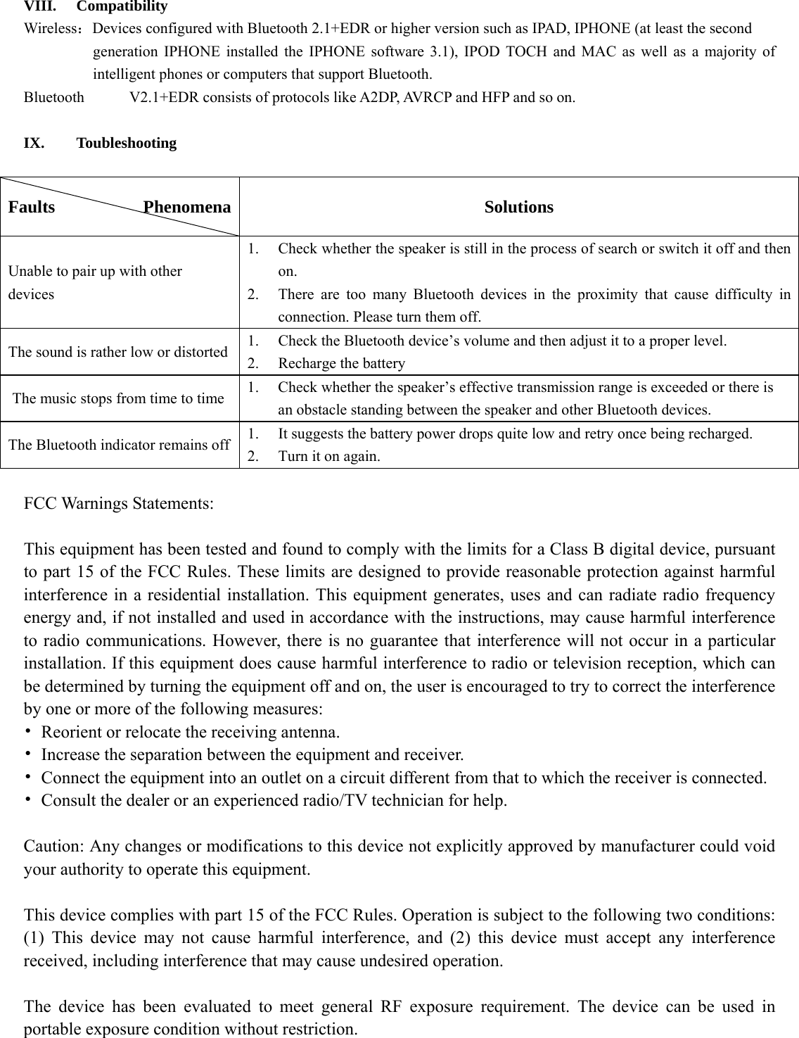    VIII. Compatibility Wireless：Devices configured with Bluetooth 2.1+EDR or higher version such as IPAD, IPHONE (at least the second   generation IPHONE installed the IPHONE software 3.1), IPOD TOCH and MAC as well as a majority of intelligent phones or computers that support Bluetooth. Bluetooth  V2.1+EDR consists of protocols like A2DP, AVRCP and HFP and so on.    IX. Toubleshooting  Faults          Phenomena  Solutions Unable to pair up with other devices  1.  Check whether the speaker is still in the process of search or switch it off and then  on.   2.  There are too many Bluetooth devices in the proximity that cause difficulty in  connection. Please turn them off.   The sound is rather low or distorted    1.  Check the Bluetooth device’s volume and then adjust it to a proper level.   2.  Recharge the battery   The music stops from time to time  1.  Check whether the speaker’s effective transmission range is exceeded or there is     an obstacle standing between the speaker and other Bluetooth devices.   The Bluetooth indicator remains off  1.  It suggests the battery power drops quite low and retry once being recharged.   2.  Turn it on again.    FCC Warnings Statements:    This equipment has been tested and found to comply with the limits for a Class B digital device, pursuant to part 15 of the FCC Rules. These limits are designed to provide reasonable protection against harmful interference in a residential installation. This equipment generates, uses and can radiate radio frequency energy and, if not installed and used in accordance with the instructions, may cause harmful interference to radio communications. However, there is no guarantee that interference will not occur in a particular installation. If this equipment does cause harmful interference to radio or television reception, which can be determined by turning the equipment off and on, the user is encouraged to try to correct the interference by one or more of the following measures: •  Reorient or relocate the receiving antenna. •  Increase the separation between the equipment and receiver. •  Connect the equipment into an outlet on a circuit different from that to which the receiver is connected. •  Consult the dealer or an experienced radio/TV technician for help.  Caution: Any changes or modifications to this device not explicitly approved by manufacturer could void your authority to operate this equipment.  This device complies with part 15 of the FCC Rules. Operation is subject to the following two conditions: (1) This device may not cause harmful interference, and (2) this device must accept any interference received, including interference that may cause undesired operation.  The device has been evaluated to meet general RF exposure requirement. The device can be used in portable exposure condition without restriction. 