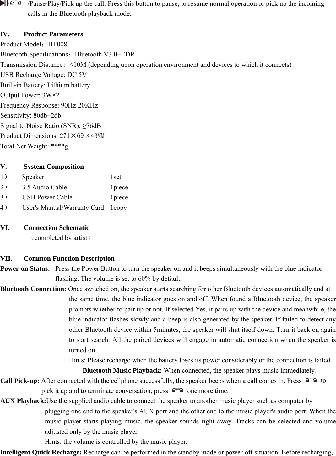   /  /Pause/Play/Pick up the call: Press this button to pause, to resume normal operation or pick up the incoming calls in the Bluetooth playback mode.    IV. Product Parameters   Product Model：BT008 Bluetooth Specifications：Bluetooth V3.0+EDR Transmission Distance：≤10M (depending upon operation environment and devices to which it connects)   USB Recharge Voltage: DC 5V Built-in Battery: Lithium battery   Output Power: 3W×2 Frequency Response: 90Hz-20KHz Sensitivity: 80db±2db Signal to Noise Ratio (SNR): ≥76dB Product Dimensions: 271×69×43MM Total Net Weight: ****g  V. System Composition   1） Speaker     1set 2） 3.5 Audio Cable    1piece 3） USB Power Cable      1piece 4） User&apos;s Manual/Warranty Card    1copy  VI. Connection Schematic        （completed by artist）  VII. Common Function Description Power-on Status:   Press the Power Button to turn the speaker on and it beeps simultaneously with the blue indicator   flashing. The volume is set to 60% by default.       Bluetooth Connection: Once switched on, the speaker starts searching for other Bluetooth devices automatically and at   the same time, the blue indicator goes on and off. When found a Bluetooth device, the speaker prompts whether to pair up or not. If selected Yes, it pairs up with the device and meanwhile, the blue indicator flashes slowly and a beep is also generated by the speaker. If failed to detect any other Bluetooth device within 5minutes, the speaker will shut itself down. Turn it back on again to start search. All the paired devices will engage in automatic connection when the speaker is turned on.                   Hints: Please recharge when the battery loses its power considerably or the connection is failed.   Bluetooth Music Playback: When connected, the speaker plays music immediately.   Call Pick-up: After connected with the cellphone successfully, the speaker beeps when a call comes in. Press   to  pick it up and to terminate conversation, press    one more time.   AUX Playback:Use the supplied audio cable to connect the speaker to another music player such as computer by   plugging one end to the speaker&apos;s AUX port and the other end to the music player&apos;s audio port. When the music player starts playing music, the speaker sounds right away. Tracks can be selected and volume adjusted only by the music player.       Hints: the volume is controlled by the music player.   Intelligent Quick Recharge: Recharge can be performed in the standby mode or power-off situation. Before recharging,   
