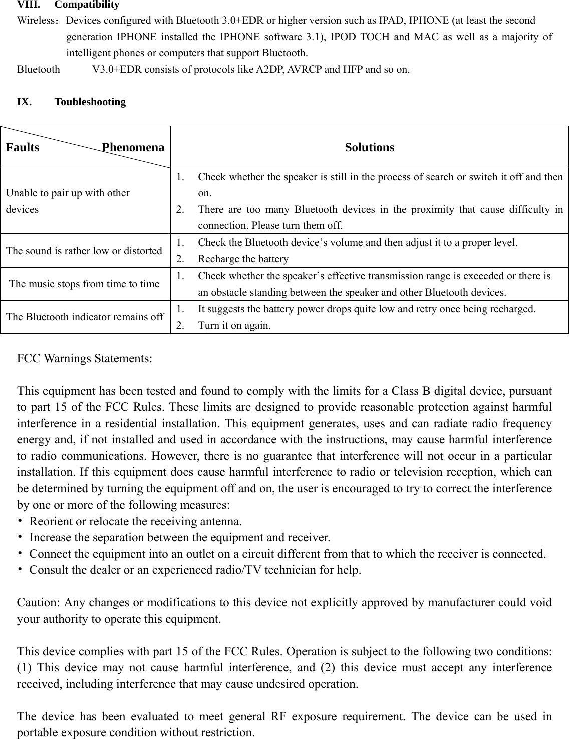    VIII. Compatibility Wireless：Devices configured with Bluetooth 3.0+EDR or higher version such as IPAD, IPHONE (at least the second   generation IPHONE installed the IPHONE software 3.1), IPOD TOCH and MAC as well as a majority of intelligent phones or computers that support Bluetooth. Bluetooth  V3.0+EDR consists of protocols like A2DP, AVRCP and HFP and so on.    IX. Toubleshooting  Faults          Phenomena  Solutions Unable to pair up with other devices  1.  Check whether the speaker is still in the process of search or switch it off and then  on.   2.  There are too many Bluetooth devices in the proximity that cause difficulty in  connection. Please turn them off.   The sound is rather low or distorted    1.  Check the Bluetooth device’s volume and then adjust it to a proper level.   2.  Recharge the battery   The music stops from time to time  1.  Check whether the speaker’s effective transmission range is exceeded or there is     an obstacle standing between the speaker and other Bluetooth devices.   The Bluetooth indicator remains off  1.  It suggests the battery power drops quite low and retry once being recharged.   2.  Turn it on again.    FCC Warnings Statements:    This equipment has been tested and found to comply with the limits for a Class B digital device, pursuant to part 15 of the FCC Rules. These limits are designed to provide reasonable protection against harmful interference in a residential installation. This equipment generates, uses and can radiate radio frequency energy and, if not installed and used in accordance with the instructions, may cause harmful interference to radio communications. However, there is no guarantee that interference will not occur in a particular installation. If this equipment does cause harmful interference to radio or television reception, which can be determined by turning the equipment off and on, the user is encouraged to try to correct the interference by one or more of the following measures: •  Reorient or relocate the receiving antenna. •  Increase the separation between the equipment and receiver. •  Connect the equipment into an outlet on a circuit different from that to which the receiver is connected. •  Consult the dealer or an experienced radio/TV technician for help.  Caution: Any changes or modifications to this device not explicitly approved by manufacturer could void your authority to operate this equipment.  This device complies with part 15 of the FCC Rules. Operation is subject to the following two conditions: (1) This device may not cause harmful interference, and (2) this device must accept any interference received, including interference that may cause undesired operation.  The device has been evaluated to meet general RF exposure requirement. The device can be used in portable exposure condition without restriction. 