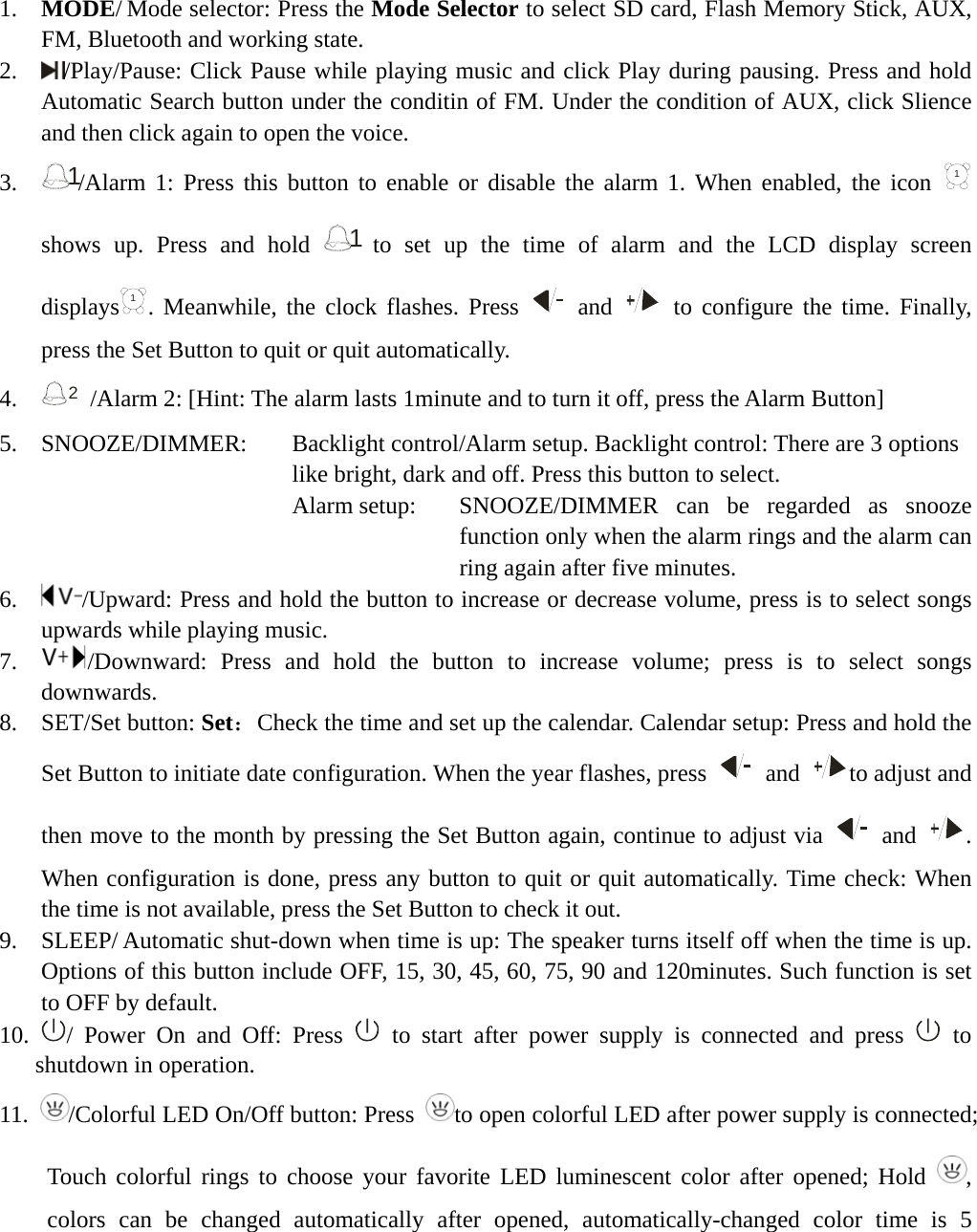       1.  MODE/ Mode selector: Press the Mode Selector to select SD card, Flash Memory Stick, AUX, FM, Bluetooth and working state. 2.   /Play/Pause: Click Pause while playing music and click Play during pausing. Press and hold Automatic Search button under the conditin of FM. Under the condition of AUX, click Slience and then click again to open the voice. 3.  1/Alarm 1: Press this button to enable or disable the alarm 1. When enabled, the icon 1 shows up. Press and hold 1 to set up the time of alarm and the LCD display screen displays1. Meanwhile, the clock flashes. Press   and   to configure the time. Finally, press the Set Button to quit or quit automatically.     4.  2  /Alarm 2: [Hint: The alarm lasts 1minute and to turn it off, press the Alarm Button] 5.  SNOOZE/DIMMER:   Backlight control/Alarm setup. Backlight control: There are 3 options   like bright, dark and off. Press this button to select.   Alarm setup:    SNOOZE/DIMMER  can be regarded as snooze function only when the alarm rings and the alarm can ring again after five minutes. 6.   /Upward: Press and hold the button to increase or decrease volume, press is to select songs upwards while playing music. 7.   /Downward: Press and hold the button to increase volume; press is to select songs downwards. 8.  SET/Set button: Set：Check the time and set up the calendar. Calendar setup: Press and hold the Set Button to initiate date configuration. When the year flashes, press   and  to adjust and then move to the month by pressing the Set Button again, continue to adjust via   and  . When configuration is done, press any button to quit or quit automatically. Time check: When the time is not available, press the Set Button to check it out. 9.  SLEEP/ Automatic shut-down when time is up: The speaker turns itself off when the time is up. Options of this button include OFF, 15, 30, 45, 60, 75, 90 and 120minutes. Such function is set to OFF by default. 10.  / Power On and Off: Press   to start after power supply is connected and press   to shutdown in operation. 11.  /Colorful LED On/Off button: Press  to open colorful LED after power supply is connected; Touch colorful rings to choose your favorite LED luminescent color after opened; Hold  , colors can be changed automatically after opened, automatically-changed color time is 5 