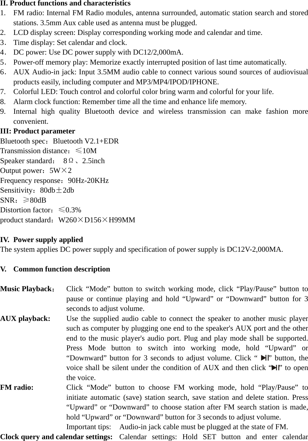   II. Product functions and characteristics 1.    FM radio: Internal FM Radio modules, antenna surrounded, automatic station search and stored stations. 3.5mm Aux cable used as antenna must be plugged. 2.    LCD display screen: Display corresponding working mode and calendar and time. 3． Time display: Set calendar and clock. 4． DC power: Use DC power supply with DC12/2,000mA. 5． Power-off memory play: Memorize exactly interrupted position of last time automatically. 6． AUX Audio-in jack: Input 3.5MM audio cable to connect various sound sources of audiovisual products easily, including computer and MP3/MP4/IPOD/IPHONE. 7.  Colorful LED: Touch control and colorful color bring warm and colorful for your life. 8.    Alarm clock function: Remember time all the time and enhance life memory. 9.  Internal high quality Bluetooth device and wireless transmission can make fashion more convenient. III: Product parameter Bluetooth spec：Bluetooth V2.1+EDR Transmission distance：≤10M  Speaker standard： 8Ω、2.5inch Output power：5W×2 Frequency response：90Hz-20KHz Sensitivity：80db±2db SNR：≥80dB Distortion factor：≤0.3% product standard：W260×D156×H99MM  IV.   Power supply applied The system applies DC power supply and specification of power supply is DC12V-2,000MA.  V.  Common function description  Music Playback：  Click “Mode” button to switch working mode, click “Play/Pause” button to pause or continue playing and hold “Upward” or “Downward” button for 3 seconds to adjust volume. AUX playback:    Use the supplied audio cable to connect the speaker to another music player such as computer by plugging one end to the speaker&apos;s AUX port and the other end to the music player&apos;s audio port. Plug and play mode shall be supported. Press Mode button to switch into working mode, hold “Upward” or “Downward” button for 3 seconds to adjust volume. Click “  ” button, the voice shall be silent under the condition of AUX and then click “ ” to open the voice. FM radio:   Click “Mode” button to choose FM working mode, hold “Play/Pause” to initiate automatic (save) station search, save station and delete station. Press “Upward” or “Downward” to choose station after FM search station is made, hold “Upward” or “Downward” button for 3 seconds to adjust volume. Important tips:    Audio-in jack cable must be plugged at the state of FM. Clock query and calendar settings:   Calendar settings: Hold SET button and enter calendar 