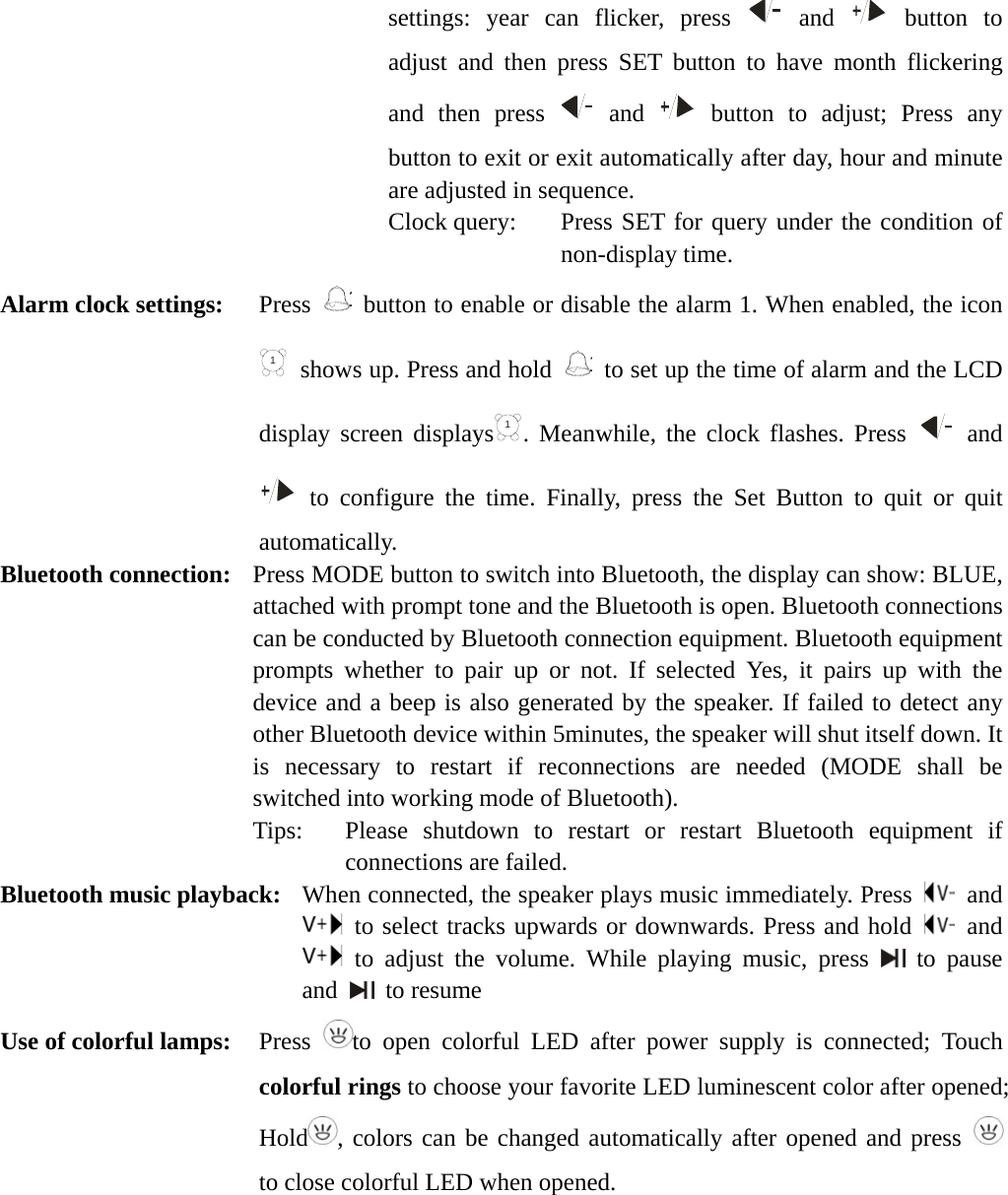   settings: year can flicker, press   and   button to adjust and then press SET button to have month flickering and then press   and   button to adjust; Press any button to exit or exit automatically after day, hour and minute are adjusted in sequence. Clock query:   Press SET for query under the condition of non-display time. Alarm clock settings:   Press 1  button to enable or disable the alarm 1. When enabled, the icon 1  shows up. Press and hold 1  to set up the time of alarm and the LCD display screen displays1. Meanwhile, the clock flashes. Press   and  to configure the time. Finally, press the Set Button to quit or quit automatically. Bluetooth connection:   Press MODE button to switch into Bluetooth, the display can show: BLUE, attached with prompt tone and the Bluetooth is open. Bluetooth connections can be conducted by Bluetooth connection equipment. Bluetooth equipment prompts whether to pair up or not. If selected Yes, it pairs up with the device and a beep is also generated by the speaker. If failed to detect any other Bluetooth device within 5minutes, the speaker will shut itself down. It is necessary to restart if reconnections are needed (MODE shall be switched into working mode of Bluetooth). Tips:   Please shutdown to restart or restart Bluetooth equipment if connections are failed. Bluetooth music playback:   When connected, the speaker plays music immediately. Press   and  to select tracks upwards or downwards. Press and hold   and  to adjust the volume. While playing music, press   to pause and   to resume Use of colorful lamps:  Press  to open colorful LED after power supply is connected; Touch colorful rings to choose your favorite LED luminescent color after opened; Hold , colors can be changed automatically after opened and press   to close colorful LED when opened. 