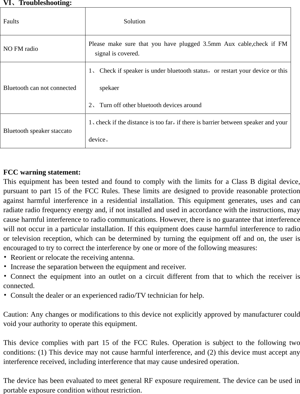   VI、Troubleshooting: Faults             Solution NO FM radio  Please make sure that you have plugged 3.5mm Aux cable,check if FM signal is covered. Bluetooth can not connected 1、 Check if speaker is under bluetooth status，or restart your device or this spekaer 2、 Turn off other bluetooth devices around Bluetooth speaker staccato 1、check if the distance is too far，if there is barrier between speaker and your device。   FCC warning statement: This equipment has been tested and found to comply with the limits for a Class B digital device, pursuant to part 15 of the FCC Rules. These limits are designed to provide reasonable protection against harmful interference in a residential installation. This equipment generates, uses and can radiate radio frequency energy and, if not installed and used in accordance with the instructions, may cause harmful interference to radio communications. However, there is no guarantee that interference will not occur in a particular installation. If this equipment does cause harmful interference to radio or television reception, which can be determined by turning the equipment off and on, the user is encouraged to try to correct the interference by one or more of the following measures: •  Reorient or relocate the receiving antenna. •  Increase the separation between the equipment and receiver. • Connect the equipment into an outlet on a circuit different from that to which the receiver is connected. •  Consult the dealer or an experienced radio/TV technician for help.  Caution: Any changes or modifications to this device not explicitly approved by manufacturer could void your authority to operate this equipment.  This device complies with part 15 of the FCC Rules. Operation is subject to the following two conditions: (1) This device may not cause harmful interference, and (2) this device must accept any interference received, including interference that may cause undesired operation.  The device has been evaluated to meet general RF exposure requirement. The device can be used in portable exposure condition without restriction.  