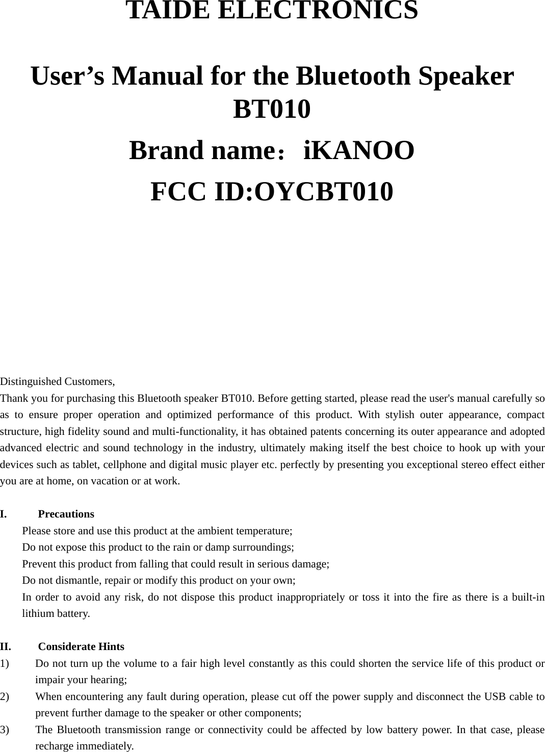   TAIDE ELECTRONICS  User’s Manual for the Bluetooth Speaker BT010 Brand name：iKANOO FCC ID:OYCBT010                          Distinguished Customers,   Thank you for purchasing this Bluetooth speaker BT010. Before getting started, please read the user&apos;s manual carefully so as to ensure proper operation and optimized performance of this product. With stylish outer appearance, compact structure, high fidelity sound and multi-functionality, it has obtained patents concerning its outer appearance and adopted advanced electric and sound technology in the industry, ultimately making itself the best choice to hook up with your devices such as tablet, cellphone and digital music player etc. perfectly by presenting you exceptional stereo effect either you are at home, on vacation or at work.   I. Precautions Please store and use this product at the ambient temperature;     Do not expose this product to the rain or damp surroundings;   Prevent this product from falling that could result in serious damage;   Do not dismantle, repair or modify this product on your own;   In order to avoid any risk, do not dispose this product inappropriately or toss it into the fire as there is a built-in lithium battery.    II. Considerate Hints 1) Do not turn up the volume to a fair high level constantly as this could shorten the service life of this product or impair your hearing;     2) When encountering any fault during operation, please cut off the power supply and disconnect the USB cable to prevent further damage to the speaker or other components;     3) The Bluetooth transmission range or connectivity could be affected by low battery power. In that case, please recharge immediately.   