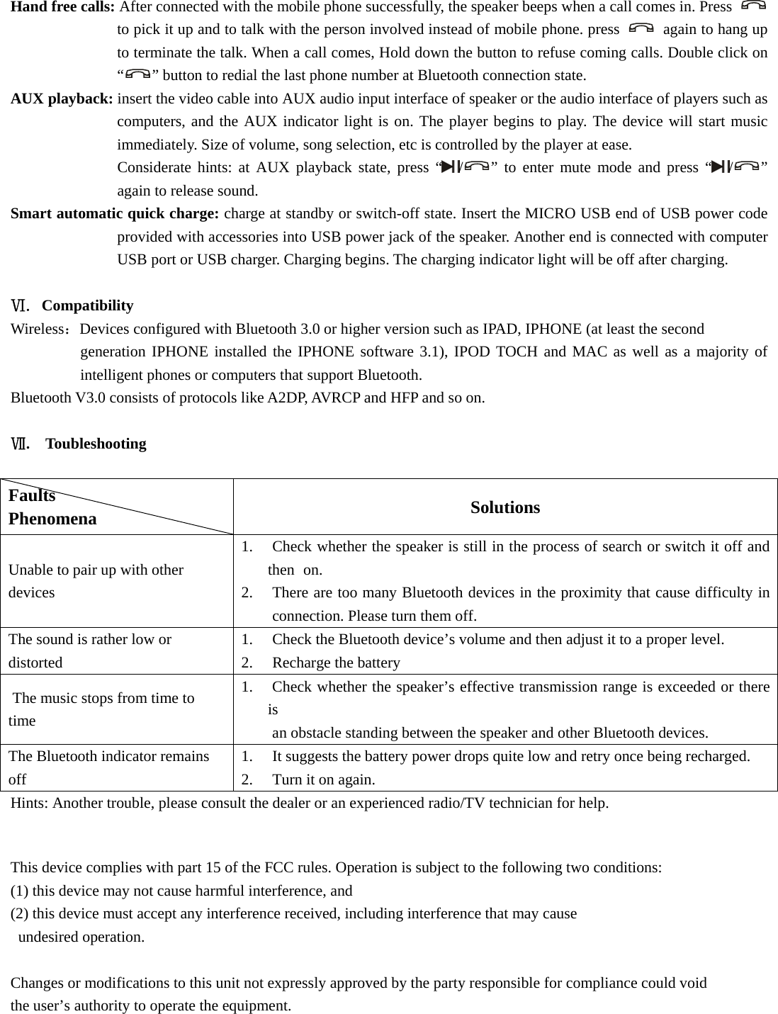  Hand free calls: After connected with the mobile phone successfully, the speaker beeps when a call comes in. Press   to pick it up and to talk with the person involved instead of mobile phone. press    again to hang up to terminate the talk. When a call comes, Hold down the button to refuse coming calls. Double click on “” button to redial the last phone number at Bluetooth connection state.   AUX playback: insert the video cable into AUX audio input interface of speaker or the audio interface of players such as computers, and the AUX indicator light is on. The player begins to play. The device will start music immediately. Size of volume, song selection, etc is controlled by the player at ease.   Considerate hints: at AUX playback state, press “ /” to enter mute mode and press “ /” again to release sound.   Smart automatic quick charge: charge at standby or switch-off state. Insert the MICRO USB end of USB power code provided with accessories into USB power jack of the speaker. Another end is connected with computer USB port or USB charger. Charging begins. The charging indicator light will be off after charging.    Ⅵ. Compatibility Wireless：Devices configured with Bluetooth 3.0 or higher version such as IPAD, IPHONE (at least the second   generation IPHONE installed the IPHONE software 3.1), IPOD TOCH and MAC as well as a majority of intelligent phones or computers that support Bluetooth. Bluetooth V3.0 consists of protocols like A2DP, AVRCP and HFP and so on.    Ⅶ.  Toubleshooting  Faults          Phenomena       Solutions Unable to pair up with other devices  1.  Check whether the speaker is still in the process of search or switch it off and then  on.  2.  There are too many Bluetooth devices in the proximity that cause difficulty in  connection. Please turn them off.   The sound is rather low or distorted  1.  Check the Bluetooth device’s volume and then adjust it to a proper level.   2.  Recharge the battery   The music stops from time to time 1.  Check whether the speaker’s effective transmission range is exceeded or there is    an obstacle standing between the speaker and other Bluetooth devices.   The Bluetooth indicator remains off 1.  It suggests the battery power drops quite low and retry once being recharged.   2.  Turn it on again.   Hints: Another trouble, please consult the dealer or an experienced radio/TV technician for help.  This device complies with part 15 of the FCC rules. Operation is subject to the following two conditions:   (1) this device may not cause harmful interference, and   (2) this device must accept any interference received, including interference that may cause  undesired operation.   Changes or modifications to this unit not expressly approved by the party responsible for compliance could void   the user’s authority to operate the equipment.  