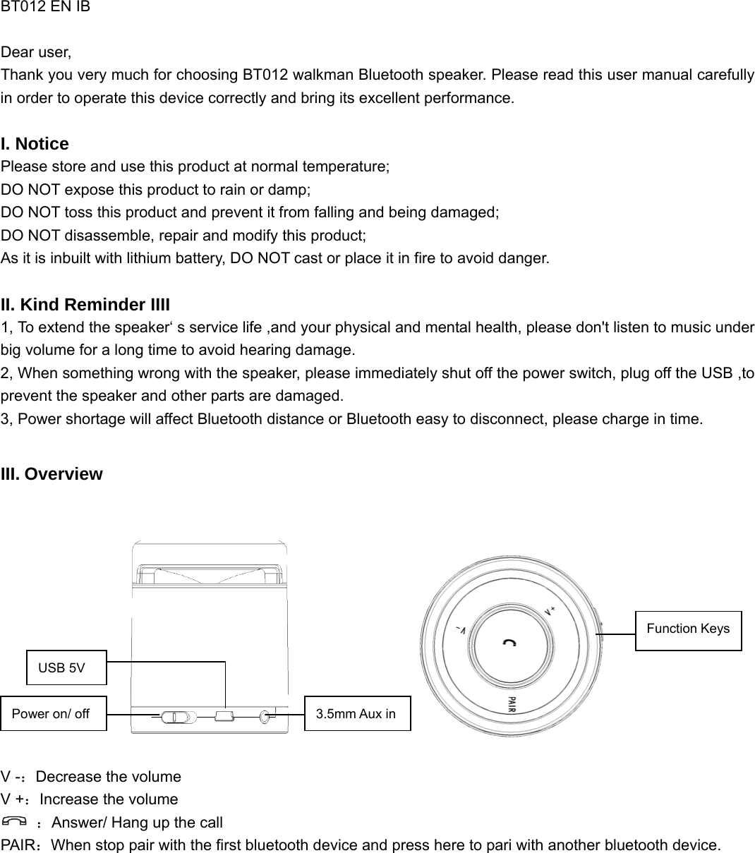   BT012 EN IB  Dear user, Thank you very much for choosing BT012 walkman Bluetooth speaker. Please read this user manual carefully in order to operate this device correctly and bring its excellent performance.   I. Notice Please store and use this product at normal temperature; DO NOT expose this product to rain or damp; DO NOT toss this product and prevent it from falling and being damaged; DO NOT disassemble, repair and modify this product; As it is inbuilt with lithium battery, DO NOT cast or place it in fire to avoid danger.  II. Kind Reminder IIII 1, To extend the speaker‘ s service life ,and your physical and mental health, please don&apos;t listen to music under big volume for a long time to avoid hearing damage. 2, When something wrong with the speaker, please immediately shut off the power switch, plug off the USB ,to prevent the speaker and other parts are damaged. 3, Power shortage will affect Bluetooth distance or Bluetooth easy to disconnect, please charge in time.  III. Overview                     V -：Decrease the volume V +：Increase the volume  ：Answer/ Hang up the call   PAIR：When stop pair with the first bluetooth device and press here to pari with another bluetooth device.  Power on/ off USB 5V 3.5mm Aux in Function Keys