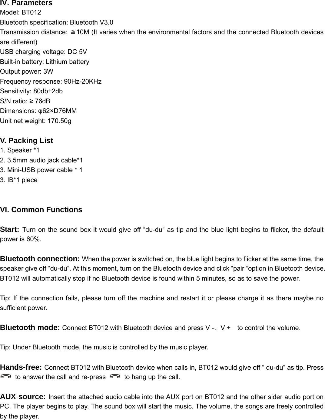   IV. Parameters Model: BT012 Bluetooth specification: Bluetooth V3.0 Transmission distance:  10M (It varies when the environmental factors and t≦he connected Bluetooth devices are different) USB charging voltage: DC 5V Built-in battery: Lithium battery Output power: 3W Frequency response: 90Hz-20KHz Sensitivity: 80db±2db S/N ratio: ≥ 76dB Dimensions: φ62×D76MM Unit net weight: 170.50g  V. Packing List 1. Speaker *1 2. 3.5mm audio jack cable*1 3. Mini-USB power cable * 1 3. IB*1 piece   VI. Common Functions  Start: Turn on the sound box it would give off “du-du” as tip and the blue light begins to flicker, the default power is 60%.  Bluetooth connection: When the power is switched on, the blue light begins to flicker at the same time, the speaker give off “du-du”. At this moment, turn on the Bluetooth device and click “pair “option in Bluetooth device. BT012 will automatically stop if no Bluetooth device is found within 5 minutes, so as to save the power.  Tip: If the connection fails, please turn off the machine and restart it or please charge it as there maybe no sufficient power.  Bluetooth mode: Connect BT012 with Bluetooth device and press V -、V +    to control the volume.  Tip: Under Bluetooth mode, the music is controlled by the music player.  Hands-free: Connect BT012 with Bluetooth device when calls in, BT012 would give off “ du-du” as tip. Press   to answer the call and re-press    to hang up the call.  AUX source: Insert the attached audio cable into the AUX port on BT012 and the other sider audio port on PC. The player begins to play. The sound box will start the music. The volume, the songs are freely controlled by the player.  