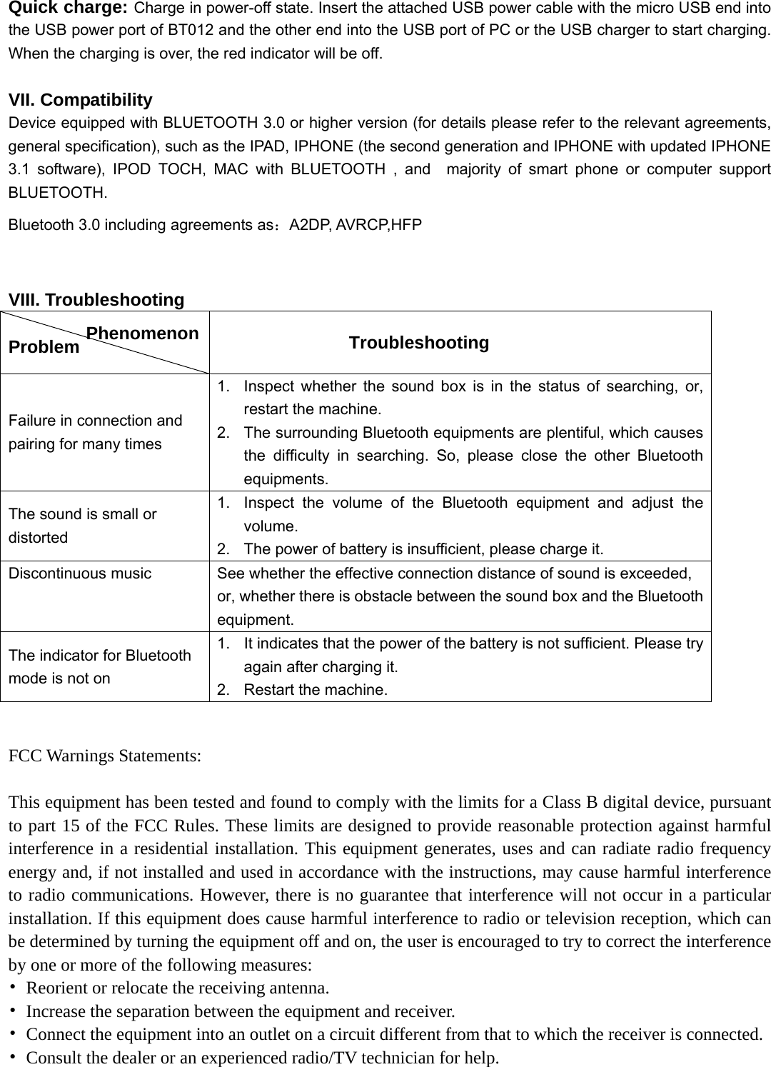   Quick charge: Charge in power-off state. Insert the attached USB power cable with the micro USB end into the USB power port of BT012 and the other end into the USB port of PC or the USB charger to start charging. When the charging is over, the red indicator will be off.  VII. Compatibility Device equipped with BLUETOOTH 3.0 or higher version (for details please refer to the relevant agreements, general specification), such as the IPAD, IPHONE (the second generation and IPHONE with updated IPHONE 3.1 software), IPOD TOCH, MAC with BLUETOOTH , and  majority of smart phone or computer support BLUETOOTH. Bluetooth 3.0 including agreements as：A2DP, AVRCP,HFP  VIII. Troubleshooting  Problem           Troubleshooting Failure in connection and pairing for many times 1.  Inspect whether the sound box is in the status of searching, or, restart the machine. 2.  The surrounding Bluetooth equipments are plentiful, which causes the difficulty in searching. So, please close the other Bluetooth equipments. The sound is small or distorted 1.  Inspect the volume of the Bluetooth equipment and adjust the volume. 2.  The power of battery is insufficient, please charge it. Discontinuous music  See whether the effective connection distance of sound is exceeded, or, whether there is obstacle between the sound box and the Bluetooth equipment. The indicator for Bluetooth mode is not on   1.  It indicates that the power of the battery is not sufficient. Please try again after charging it. 2.  Restart the machine.  FCC Warnings Statements:    This equipment has been tested and found to comply with the limits for a Class B digital device, pursuant to part 15 of the FCC Rules. These limits are designed to provide reasonable protection against harmful interference in a residential installation. This equipment generates, uses and can radiate radio frequency energy and, if not installed and used in accordance with the instructions, may cause harmful interference to radio communications. However, there is no guarantee that interference will not occur in a particular installation. If this equipment does cause harmful interference to radio or television reception, which can be determined by turning the equipment off and on, the user is encouraged to try to correct the interference by one or more of the following measures: •  Reorient or relocate the receiving antenna. •  Increase the separation between the equipment and receiver. •  Connect the equipment into an outlet on a circuit different from that to which the receiver is connected. •  Consult the dealer or an experienced radio/TV technician for help. Phenomenon 