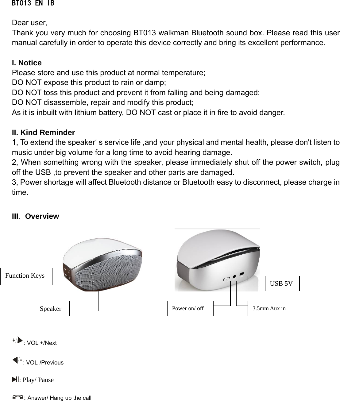    BT013 EN IB  Dear user, Thank you very much for choosing BT013 walkman Bluetooth sound box. Please read this user manual carefully in order to operate this device correctly and bring its excellent performance.   I. Notice Please store and use this product at normal temperature; DO NOT expose this product to rain or damp; DO NOT toss this product and prevent it from falling and being damaged; DO NOT disassemble, repair and modify this product; As it is inbuilt with lithium battery, DO NOT cast or place it in fire to avoid danger.  II. Kind Reminder   1, To extend the speaker‘ s service life ,and your physical and mental health, please don&apos;t listen to music under big volume for a long time to avoid hearing damage. 2, When something wrong with the speaker, please immediately shut off the power switch, plug off the USB ,to prevent the speaker and other parts are damaged. 3, Power shortage will affect Bluetooth distance or Bluetooth easy to disconnect, please charge in time.  III. Overview                : VOL +/Next     : VOL-/Previous : Play/ Pause : Answer/ Hang up the call Function Keys Speaker  Power on/ off  3.5mm Aux in USB 5V 