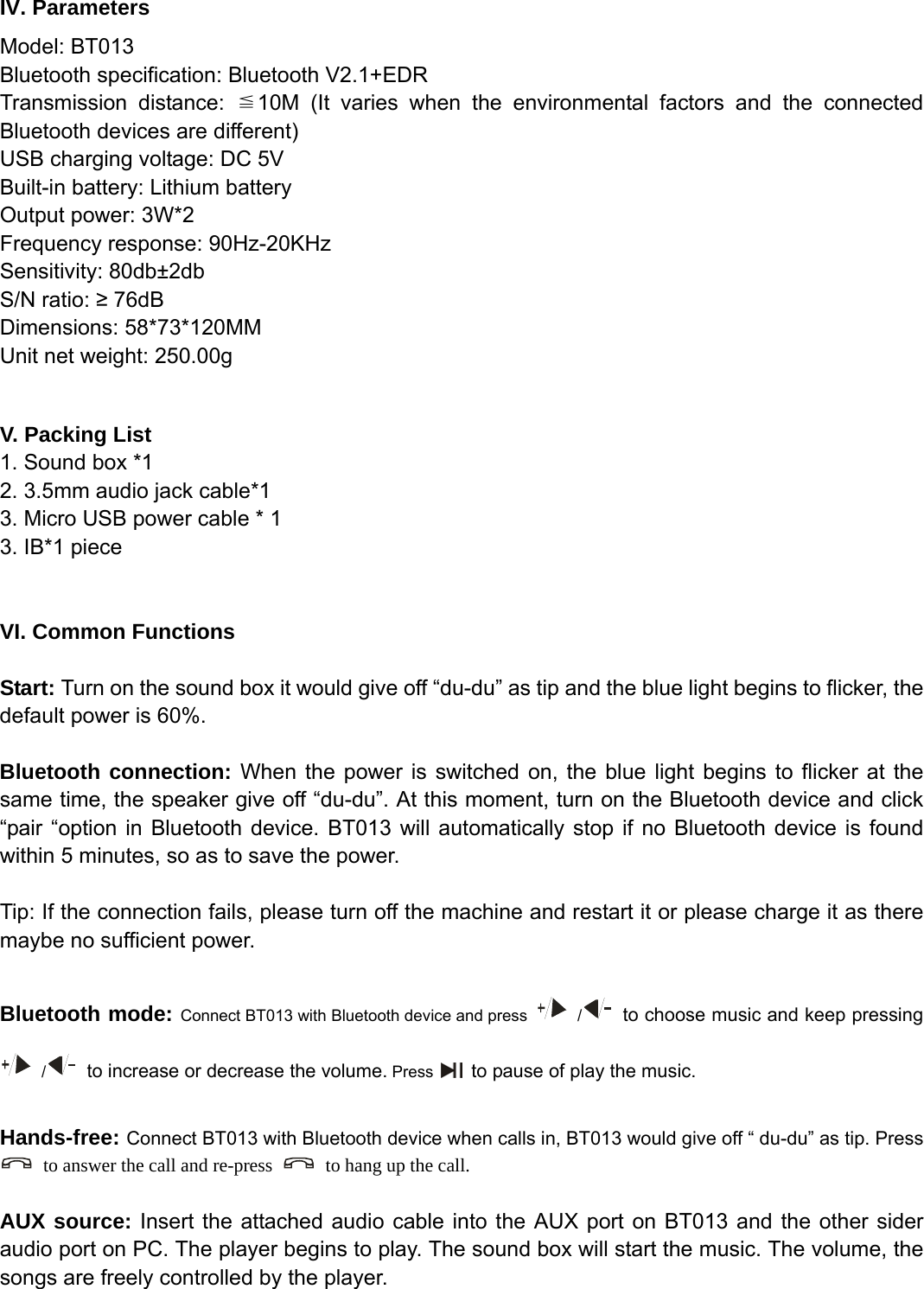   IV. Parameters Model: BT013 Bluetooth specification: Bluetooth V2.1+EDR Transmission distance: ≦10M (It varies when the environmental factors and the connected Bluetooth devices are different) USB charging voltage: DC 5V Built-in battery: Lithium battery Output power: 3W*2 Frequency response: 90Hz-20KHz Sensitivity: 80db±2db S/N ratio: ≥ 76dB Dimensions: 58*73*120MM Unit net weight: 250.00g  V. Packing List 1. Sound box *1 2. 3.5mm audio jack cable*1 3. Micro USB power cable * 1 3. IB*1 piece       VI. Common Functions  Start: Turn on the sound box it would give off “du-du” as tip and the blue light begins to flicker, the default power is 60%.  Bluetooth connection: When the power is switched on, the blue light begins to flicker at the same time, the speaker give off “du-du”. At this moment, turn on the Bluetooth device and click “pair “option in Bluetooth device. BT013 will automatically stop if no Bluetooth device is found within 5 minutes, so as to save the power.  Tip: If the connection fails, please turn off the machine and restart it or please charge it as there maybe no sufficient power.  Bluetooth mode: Connect BT013 with Bluetooth device and press   /   to choose music and keep pressing  /   to increase or decrease the volume. Press    to pause of play the music.  Hands-free: Connect BT013 with Bluetooth device when calls in, BT013 would give off “ du-du” as tip. Press   to answer the call and re-press    to hang up the call.  AUX source: Insert the attached audio cable into the AUX port on BT013 and the other sider audio port on PC. The player begins to play. The sound box will start the music. The volume, the songs are freely controlled by the player. 