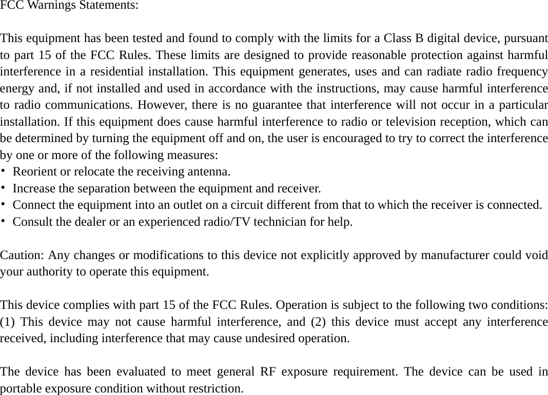    FCC Warnings Statements:    This equipment has been tested and found to comply with the limits for a Class B digital device, pursuant to part 15 of the FCC Rules. These limits are designed to provide reasonable protection against harmful interference in a residential installation. This equipment generates, uses and can radiate radio frequency energy and, if not installed and used in accordance with the instructions, may cause harmful interference to radio communications. However, there is no guarantee that interference will not occur in a particular installation. If this equipment does cause harmful interference to radio or television reception, which can be determined by turning the equipment off and on, the user is encouraged to try to correct the interference by one or more of the following measures: •  Reorient or relocate the receiving antenna. •  Increase the separation between the equipment and receiver. •  Connect the equipment into an outlet on a circuit different from that to which the receiver is connected. •  Consult the dealer or an experienced radio/TV technician for help.  Caution: Any changes or modifications to this device not explicitly approved by manufacturer could void your authority to operate this equipment.  This device complies with part 15 of the FCC Rules. Operation is subject to the following two conditions: (1) This device may not cause harmful interference, and (2) this device must accept any interference received, including interference that may cause undesired operation.  The device has been evaluated to meet general RF exposure requirement. The device can be used in portable exposure condition without restriction. 