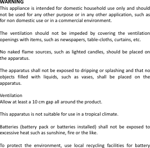  WARNING This appliance is intended for domestic household use only and should not be  used for any other purpose or  in any other  application, such  as for non domestic use or in a commercial environment.  The  ventilation  should  not  be  impeded  by  covering  the  ventilation openings with items, such as newspapers, table-cloths, curtains, etc.  No  naked flame  sources,  such  as  lighted candles,  should  be placed  on the apparatus.  The apparatus shall not be exposed to dripping or splashing and that no objects  filled  with  liquids,  such  as  vases,  shall  be  placed  on  the apparatus.  Ventilation Allow at least a 10 cm gap all around the product.  This apparatus is not suitable for use in a tropical climate.  Batteries  (battery  pack  or  batteries  installed)  shall  not  be  exposed  to excessive heat such as sunshine, fire or the like.  To  protect  the  environment,  use  local  recycling  facilities  for  battery 