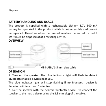  disposal.   BATTERY HANDLING AND USAGE The  product  is  supplied  with  1  rechargeable  Lithium  3.7V  300  mA battery incorporated in the  product which is not accessible  and cannot be replaced. Therefore when  the  product  reaches the end  of its  useful life it must be disposed of at a recycling centre. OVERVIEW  Mini-USB / 3.5 mm plug cable OPERATION 1.  Turn  on  the  speaker.  The  blue  indicator  light  will  flash  to  detect Bluetooth enabled devices near you. The  blue  indicator  light  will  stop  flashing  if  no  Bluetooth  device  is detected within around 5 minutes.   2.  Pair  the  speaker with  the  desired Bluetooth  device. OR  connect  the speaker to the music player using the 3.5 mm plug of the cable. 