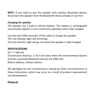   NOTE: If  you  need  to  pair  the  speaker  with  another Bluetooth  device, disconnect the speaker from the Bluetooth device already in use first.    Charging the speaker   The  speaker has  a  built-in Lithium  battery.  The  battery is  rechargeable and provides approx 2-hour continuous operation when fully charged.    Use the mini-USB connector of the cable to charge the speaker.   The red indicator light will illuminate.   The red indicator light will go out when the speaker is fully charged.    SPECIFICATIONS 5V 500 mA Transmission distance: ≤ 10 m (It varies when the environmental factors and the connected Bluetooth devices are different) Built-in battery: Lithium battery  We apologise  for any inconvenience caused by minor inconsistencies in these instructions, which may occur as a result of product improvement and development.  Disposal 